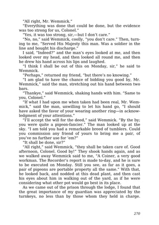 “All right, Mr. Wemmick.”
“Everything was done that could be done, but the evidence
was too strong for us, Colonel.”
“Yes, it was too strong, sir,—but I don’t care.”
“No, no,” said Wemmick, coolly, “you don’t care.” Then, turn-
ing to me, “Served His Majesty this man. Was a soldier in the
line and bought his discharge.”
I said, “Indeed?” and the man’s eyes looked at me, and then
looked over my head, and then looked all round me, and then
he drew his hand across his lips and laughed.
“I think I shall be out of this on Monday, sir,” he said to
Wemmick.
“Perhaps,” returned my friend, “but there’s no knowing.”
“I am glad to have the chance of bidding you good by, Mr.
Wemmick,” said the man, stretching out his hand between two
bars.
“Thankye,” said Wemmick, shaking hands with him. “Same to
you, Colonel.”
“If what I had upon me when taken had been real, Mr. Wem-
mick,” said the man, unwilling to let his hand go, “I should
have asked the favor of your wearing another ring—in acknow-
ledgment of your attentions.”
“I’ll accept the will for the deed,” said Wemmick. “By the by;
you were quite a pigeon-fancier.” The man looked up at the
sky. “I am told you had a remarkable breed of tumblers. Could
you commission any friend of yours to bring me a pair, of
you’ve no further use for ’em?”
“It shall be done, sir?”
“All right,” said Wemmick, “they shall be taken care of. Good
afternoon, Colonel. Good by!” They shook hands again, and as
we walked away Wemmick said to me, “A Coiner, a very good
workman. The Recorder’s report is made to-day, and he is sure
to be executed on Monday. Still you see, as far as it goes, a
pair of pigeons are portable property all the same.” With that,
he looked back, and nodded at this dead plant, and then cast
his eyes about him in walking out of the yard, as if he were
considering what other pot would go best in its place.
As we came out of the prison through the lodge, I found that
the great importance of my guardian was appreciated by the
turnkeys, no less than by those whom they held in charge.
270
 