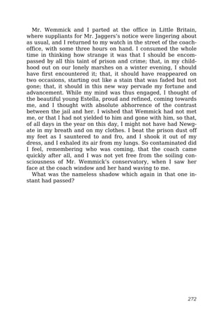 Mr. Wemmick and I parted at the office in Little Britain,
where suppliants for Mr. Jaggers’s notice were lingering about
as usual, and I returned to my watch in the street of the coach-
office, with some three hours on hand. I consumed the whole
time in thinking how strange it was that I should be encom-
passed by all this taint of prison and crime; that, in my child-
hood out on our lonely marshes on a winter evening, I should
have first encountered it; that, it should have reappeared on
two occasions, starting out like a stain that was faded but not
gone; that, it should in this new way pervade my fortune and
advancement. While my mind was thus engaged, I thought of
the beautiful young Estella, proud and refined, coming towards
me, and I thought with absolute abhorrence of the contrast
between the jail and her. I wished that Wemmick had not met
me, or that I had not yielded to him and gone with him, so that,
of all days in the year on this day, I might not have had Newg-
ate in my breath and on my clothes. I beat the prison dust off
my feet as I sauntered to and fro, and I shook it out of my
dress, and I exhaled its air from my lungs. So contaminated did
I feel, remembering who was coming, that the coach came
quickly after all, and I was not yet free from the soiling con-
sciousness of Mr. Wemmick’s conservatory, when I saw her
face at the coach window and her hand waving to me.
What was the nameless shadow which again in that one in-
stant had passed?
272
 