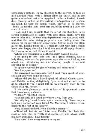 somebody’s pattens. On my objecting to this retreat, he took us
into another room with a dinner-table for thirty, and in the
grate a scorched leaf of a copy-book under a bushel of coal-
dust. Having looked at this extinct conflagration and shaken
his head, he took my order; which, proving to be merely,
“Some tea for the lady,” sent him out of the room in a very low
state of mind.
I was, and I am, sensible that the air of this chamber, in its
strong combination of stable with soup-stock, might have led
one to infer that the coaching department was not doing well,
and that the enterprising proprietor was boiling down the
horses for the refreshment department. Yet the room was all in
all to me, Estella being in it. I thought that with her I could
have been happy there for life. (I was not at all happy there at
the time, observe, and I knew it well.)
“Where are you going to, at Richmond?” I asked Estella.
“I am going to live,” said she, “at a great expense, with a
lady there, who has the power—or says she has—of taking me
about, and introducing me, and showing people to me and
showing me to people.”
“I suppose you will be glad of variety and admiration?”
“Yes, I suppose so.”
She answered so carelessly, that I said, “You speak of your-
self as if you were some one else.”
“Where did you learn how I speak of others? Come, come,”
said Estella, smiling delightfully, “you must not expect me to
go to school to you; I must talk in my own way. How do you
thrive with Mr. Pocket?”
“I live quite pleasantly there; at least—” It appeared to me
that I was losing a chance.
“At least?” repeated Estella.
“As pleasantly as I could anywhere, away from you.”
“You silly boy,” said Estella, quite composedly, “how can you
talk such nonsense? Your friend Mr. Matthew, I believe, is su-
perior to the rest of his family?”
“Very superior indeed. He is nobody’s enemy—”
—“Don’t add but his own,” interposed Estella, “for I hate that
class of man. But he really is disinterested, and above small
jealousy and spite, I have heard?”
“I am sure I have every reason to say so.”
274
 