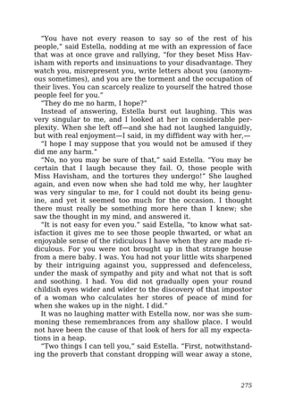 “You have not every reason to say so of the rest of his
people,” said Estella, nodding at me with an expression of face
that was at once grave and rallying, “for they beset Miss Hav-
isham with reports and insinuations to your disadvantage. They
watch you, misrepresent you, write letters about you (anonym-
ous sometimes), and you are the torment and the occupation of
their lives. You can scarcely realize to yourself the hatred those
people feel for you.”
“They do me no harm, I hope?”
Instead of answering, Estella burst out laughing. This was
very singular to me, and I looked at her in considerable per-
plexity. When she left off—and she had not laughed languidly,
but with real enjoyment—I said, in my diffident way with her,—
“I hope I may suppose that you would not be amused if they
did me any harm.”
“No, no you may be sure of that,” said Estella. “You may be
certain that I laugh because they fail. O, those people with
Miss Havisham, and the tortures they undergo!” She laughed
again, and even now when she had told me why, her laughter
was very singular to me, for I could not doubt its being genu-
ine, and yet it seemed too much for the occasion. I thought
there must really be something more here than I knew; she
saw the thought in my mind, and answered it.
“It is not easy for even you.” said Estella, “to know what sat-
isfaction it gives me to see those people thwarted, or what an
enjoyable sense of the ridiculous I have when they are made ri-
diculous. For you were not brought up in that strange house
from a mere baby. I was. You had not your little wits sharpened
by their intriguing against you, suppressed and defenceless,
under the mask of sympathy and pity and what not that is soft
and soothing. I had. You did not gradually open your round
childish eyes wider and wider to the discovery of that impostor
of a woman who calculates her stores of peace of mind for
when she wakes up in the night. I did.”
It was no laughing matter with Estella now, nor was she sum-
moning these remembrances from any shallow place. I would
not have been the cause of that look of hers for all my expecta-
tions in a heap.
“Two things I can tell you,” said Estella. “First, notwithstand-
ing the proverb that constant dropping will wear away a stone,
275
 