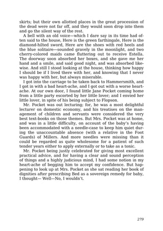 skirts; but their own allotted places in the great procession of
the dead were not far off, and they would soon drop into them
and go the silent way of the rest.
A bell with an old voice—which I dare say in its time had of-
ten said to the house, Here is the green farthingale, Here is the
diamond-hilted sword, Here are the shoes with red heels and
the blue solitaire—sounded gravely in the moonlight, and two
cherry-colored maids came fluttering out to receive Estella.
The doorway soon absorbed her boxes, and she gave me her
hand and a smile, and said good night, and was absorbed like-
wise. And still I stood looking at the house, thinking how happy
I should be if I lived there with her, and knowing that I never
was happy with her, but always miserable.
I got into the carriage to be taken back to Hammersmith, and
I got in with a bad heart-ache, and I got out with a worse heart-
ache. At our own door, I found little Jane Pocket coming home
from a little party escorted by her little lover; and I envied her
little lover, in spite of his being subject to Flopson.
Mr. Pocket was out lecturing; for, he was a most delightful
lecturer on domestic economy, and his treatises on the man-
agement of children and servants were considered the very
best text-books on those themes. But Mrs. Pocket was at home,
and was in a little difficulty, on account of the baby’s having
been accommodated with a needle-case to keep him quiet dur-
ing the unaccountable absence (with a relative in the Foot
Guards) of Millers. And more needles were missing than it
could be regarded as quite wholesome for a patient of such
tender years either to apply externally or to take as a tonic.
Mr. Pocket being justly celebrated for giving most excellent
practical advice, and for having a clear and sound perception
of things and a highly judicious mind, I had some notion in my
heart-ache of begging him to accept my confidence. But hap-
pening to look up at Mrs. Pocket as she sat reading her book of
dignities after prescribing Bed as a sovereign remedy for baby,
I thought— Well—No, I wouldn’t.
279
 
