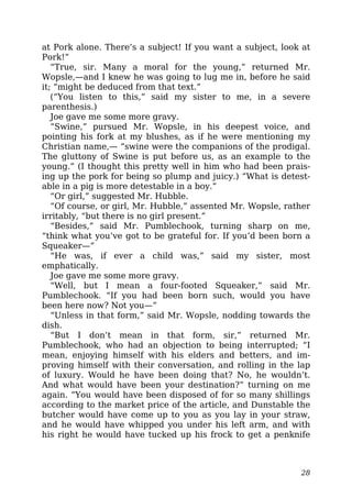 at Pork alone. There’s a subject! If you want a subject, look at
Pork!”
“True, sir. Many a moral for the young,” returned Mr.
Wopsle,—and I knew he was going to lug me in, before he said
it; “might be deduced from that text.”
(“You listen to this,” said my sister to me, in a severe
parenthesis.)
Joe gave me some more gravy.
“Swine,” pursued Mr. Wopsle, in his deepest voice, and
pointing his fork at my blushes, as if he were mentioning my
Christian name,— “swine were the companions of the prodigal.
The gluttony of Swine is put before us, as an example to the
young.” (I thought this pretty well in him who had been prais-
ing up the pork for being so plump and juicy.) “What is detest-
able in a pig is more detestable in a boy.”
“Or girl,” suggested Mr. Hubble.
“Of course, or girl, Mr. Hubble,” assented Mr. Wopsle, rather
irritably, “but there is no girl present.”
“Besides,” said Mr. Pumblechook, turning sharp on me,
“think what you’ve got to be grateful for. If you’d been born a
Squeaker—”
“He was, if ever a child was,” said my sister, most
emphatically.
Joe gave me some more gravy.
“Well, but I mean a four-footed Squeaker,” said Mr.
Pumblechook. “If you had been born such, would you have
been here now? Not you—”
“Unless in that form,” said Mr. Wopsle, nodding towards the
dish.
“But I don’t mean in that form, sir,” returned Mr.
Pumblechook, who had an objection to being interrupted; “I
mean, enjoying himself with his elders and betters, and im-
proving himself with their conversation, and rolling in the lap
of luxury. Would he have been doing that? No, he wouldn’t.
And what would have been your destination?” turning on me
again. “You would have been disposed of for so many shillings
according to the market price of the article, and Dunstable the
butcher would have come up to you as you lay in your straw,
and he would have whipped you under his left arm, and with
his right he would have tucked up his frock to get a penknife
28
 