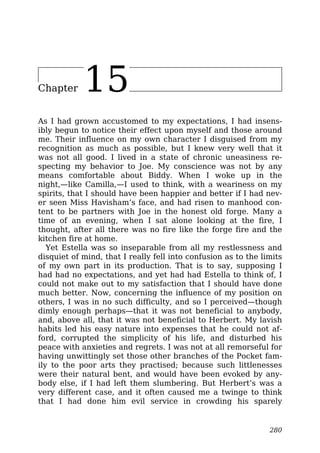 Chapter 15
As I had grown accustomed to my expectations, I had insens-
ibly begun to notice their effect upon myself and those around
me. Their influence on my own character I disguised from my
recognition as much as possible, but I knew very well that it
was not all good. I lived in a state of chronic uneasiness re-
specting my behavior to Joe. My conscience was not by any
means comfortable about Biddy. When I woke up in the
night,—like Camilla,—I used to think, with a weariness on my
spirits, that I should have been happier and better if I had nev-
er seen Miss Havisham’s face, and had risen to manhood con-
tent to be partners with Joe in the honest old forge. Many a
time of an evening, when I sat alone looking at the fire, I
thought, after all there was no fire like the forge fire and the
kitchen fire at home.
Yet Estella was so inseparable from all my restlessness and
disquiet of mind, that I really fell into confusion as to the limits
of my own part in its production. That is to say, supposing I
had had no expectations, and yet had had Estella to think of, I
could not make out to my satisfaction that I should have done
much better. Now, concerning the influence of my position on
others, I was in no such difficulty, and so I perceived—though
dimly enough perhaps—that it was not beneficial to anybody,
and, above all, that it was not beneficial to Herbert. My lavish
habits led his easy nature into expenses that he could not af-
ford, corrupted the simplicity of his life, and disturbed his
peace with anxieties and regrets. I was not at all remorseful for
having unwittingly set those other branches of the Pocket fam-
ily to the poor arts they practised; because such littlenesses
were their natural bent, and would have been evoked by any-
body else, if I had left them slumbering. But Herbert’s was a
very different case, and it often caused me a twinge to think
that I had done him evil service in crowding his sparely
280
 