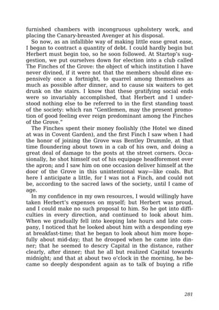 furnished chambers with incongruous upholstery work, and
placing the Canary-breasted Avenger at his disposal.
So now, as an infallible way of making little ease great ease,
I began to contract a quantity of debt. I could hardly begin but
Herbert must begin too, so he soon followed. At Startop’s sug-
gestion, we put ourselves down for election into a club called
The Finches of the Grove: the object of which institution I have
never divined, if it were not that the members should dine ex-
pensively once a fortnight, to quarrel among themselves as
much as possible after dinner, and to cause six waiters to get
drunk on the stairs. I know that these gratifying social ends
were so invariably accomplished, that Herbert and I under-
stood nothing else to be referred to in the first standing toast
of the society: which ran “Gentlemen, may the present promo-
tion of good feeling ever reign predominant among the Finches
of the Grove.”
The Finches spent their money foolishly (the Hotel we dined
at was in Covent Garden), and the first Finch I saw when I had
the honor of joining the Grove was Bentley Drummle, at that
time floundering about town in a cab of his own, and doing a
great deal of damage to the posts at the street corners. Occa-
sionally, he shot himself out of his equipage headforemost over
the apron; and I saw him on one occasion deliver himself at the
door of the Grove in this unintentional way—like coals. But
here I anticipate a little, for I was not a Finch, and could not
be, according to the sacred laws of the society, until I came of
age.
In my confidence in my own resources, I would willingly have
taken Herbert’s expenses on myself; but Herbert was proud,
and I could make no such proposal to him. So he got into diffi-
culties in every direction, and continued to look about him.
When we gradually fell into keeping late hours and late com-
pany, I noticed that he looked about him with a desponding eye
at breakfast-time; that he began to look about him more hope-
fully about mid-day; that he drooped when he came into din-
ner; that he seemed to descry Capital in the distance, rather
clearly, after dinner; that he all but realized Capital towards
midnight; and that at about two o’clock in the morning, he be-
came so deeply despondent again as to talk of buying a rifle
281
 