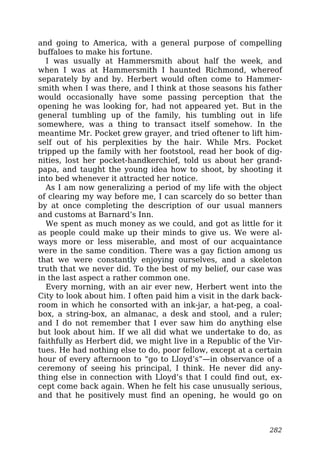 and going to America, with a general purpose of compelling
buffaloes to make his fortune.
I was usually at Hammersmith about half the week, and
when I was at Hammersmith I haunted Richmond, whereof
separately by and by. Herbert would often come to Hammer-
smith when I was there, and I think at those seasons his father
would occasionally have some passing perception that the
opening he was looking for, had not appeared yet. But in the
general tumbling up of the family, his tumbling out in life
somewhere, was a thing to transact itself somehow. In the
meantime Mr. Pocket grew grayer, and tried oftener to lift him-
self out of his perplexities by the hair. While Mrs. Pocket
tripped up the family with her footstool, read her book of dig-
nities, lost her pocket-handkerchief, told us about her grand-
papa, and taught the young idea how to shoot, by shooting it
into bed whenever it attracted her notice.
As I am now generalizing a period of my life with the object
of clearing my way before me, I can scarcely do so better than
by at once completing the description of our usual manners
and customs at Barnard’s Inn.
We spent as much money as we could, and got as little for it
as people could make up their minds to give us. We were al-
ways more or less miserable, and most of our acquaintance
were in the same condition. There was a gay fiction among us
that we were constantly enjoying ourselves, and a skeleton
truth that we never did. To the best of my belief, our case was
in the last aspect a rather common one.
Every morning, with an air ever new, Herbert went into the
City to look about him. I often paid him a visit in the dark back-
room in which he consorted with an ink-jar, a hat-peg, a coal-
box, a string-box, an almanac, a desk and stool, and a ruler;
and I do not remember that I ever saw him do anything else
but look about him. If we all did what we undertake to do, as
faithfully as Herbert did, we might live in a Republic of the Vir-
tues. He had nothing else to do, poor fellow, except at a certain
hour of every afternoon to “go to Lloyd’s”—in observance of a
ceremony of seeing his principal, I think. He never did any-
thing else in connection with Lloyd’s that I could find out, ex-
cept come back again. When he felt his case unusually serious,
and that he positively must find an opening, he would go on
282
 