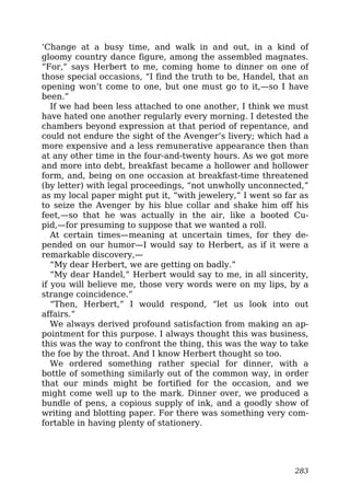 ‘Change at a busy time, and walk in and out, in a kind of
gloomy country dance figure, among the assembled magnates.
“For,” says Herbert to me, coming home to dinner on one of
those special occasions, “I find the truth to be, Handel, that an
opening won’t come to one, but one must go to it,—so I have
been.”
If we had been less attached to one another, I think we must
have hated one another regularly every morning. I detested the
chambers beyond expression at that period of repentance, and
could not endure the sight of the Avenger’s livery; which had a
more expensive and a less remunerative appearance then than
at any other time in the four-and-twenty hours. As we got more
and more into debt, breakfast became a hollower and hollower
form, and, being on one occasion at breakfast-time threatened
(by letter) with legal proceedings, “not unwholly unconnected,”
as my local paper might put it, “with jewelery,” I went so far as
to seize the Avenger by his blue collar and shake him off his
feet,—so that he was actually in the air, like a booted Cu-
pid,—for presuming to suppose that we wanted a roll.
At certain times—meaning at uncertain times, for they de-
pended on our humor—I would say to Herbert, as if it were a
remarkable discovery,—
“My dear Herbert, we are getting on badly.”
“My dear Handel,” Herbert would say to me, in all sincerity,
if you will believe me, those very words were on my lips, by a
strange coincidence.”
“Then, Herbert,” I would respond, “let us look into out
affairs.”
We always derived profound satisfaction from making an ap-
pointment for this purpose. I always thought this was business,
this was the way to confront the thing, this was the way to take
the foe by the throat. And I know Herbert thought so too.
We ordered something rather special for dinner, with a
bottle of something similarly out of the common way, in order
that our minds might be fortified for the occasion, and we
might come well up to the mark. Dinner over, we produced a
bundle of pens, a copious supply of ink, and a goodly show of
writing and blotting paper. For there was something very com-
fortable in having plenty of stationery.
283
 