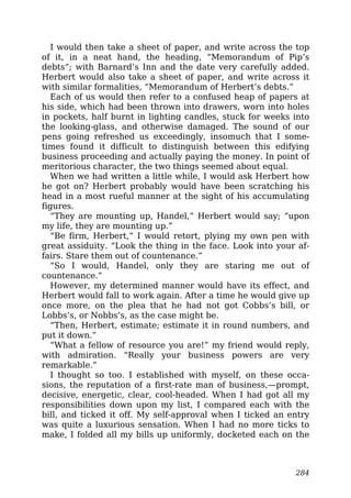 I would then take a sheet of paper, and write across the top
of it, in a neat hand, the heading, “Memorandum of Pip’s
debts”; with Barnard’s Inn and the date very carefully added.
Herbert would also take a sheet of paper, and write across it
with similar formalities, “Memorandum of Herbert’s debts.”
Each of us would then refer to a confused heap of papers at
his side, which had been thrown into drawers, worn into holes
in pockets, half burnt in lighting candles, stuck for weeks into
the looking-glass, and otherwise damaged. The sound of our
pens going refreshed us exceedingly, insomuch that I some-
times found it difficult to distinguish between this edifying
business proceeding and actually paying the money. In point of
meritorious character, the two things seemed about equal.
When we had written a little while, I would ask Herbert how
he got on? Herbert probably would have been scratching his
head in a most rueful manner at the sight of his accumulating
figures.
“They are mounting up, Handel,” Herbert would say; “upon
my life, they are mounting up.”
“Be firm, Herbert,” I would retort, plying my own pen with
great assiduity. “Look the thing in the face. Look into your af-
fairs. Stare them out of countenance.”
“So I would, Handel, only they are staring me out of
countenance.”
However, my determined manner would have its effect, and
Herbert would fall to work again. After a time he would give up
once more, on the plea that he had not got Cobbs’s bill, or
Lobbs’s, or Nobbs’s, as the case might be.
“Then, Herbert, estimate; estimate it in round numbers, and
put it down.”
“What a fellow of resource you are!” my friend would reply,
with admiration. “Really your business powers are very
remarkable.”
I thought so too. I established with myself, on these occa-
sions, the reputation of a first-rate man of business,—prompt,
decisive, energetic, clear, cool-headed. When I had got all my
responsibilities down upon my list, I compared each with the
bill, and ticked it off. My self-approval when I ticked an entry
was quite a luxurious sensation. When I had no more ticks to
make, I folded all my bills up uniformly, docketed each on the
284
 
