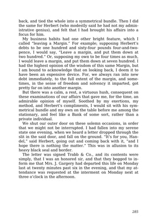 back, and tied the whole into a symmetrical bundle. Then I did
the same for Herbert (who modestly said he had not my admin-
istrative genius), and felt that I had brought his affairs into a
focus for him.
My business habits had one other bright feature, which I
called “leaving a Margin.” For example; supposing Herbert’s
debts to be one hundred and sixty-four pounds four-and-two-
pence, I would say, “Leave a margin, and put them down at
two hundred.” Or, supposing my own to be four times as much,
I would leave a margin, and put them down at seven hundred. I
had the highest opinion of the wisdom of this same Margin, but
I am bound to acknowledge that on looking back, I deem it to
have been an expensive device. For, we always ran into new
debt immediately, to the full extent of the margin, and some-
times, in the sense of freedom and solvency it imparted, got
pretty far on into another margin.
But there was a calm, a rest, a virtuous hush, consequent on
these examinations of our affairs that gave me, for the time, an
admirable opinion of myself. Soothed by my exertions, my
method, and Herbert’s compliments, I would sit with his sym-
metrical bundle and my own on the table before me among the
stationary, and feel like a Bank of some sort, rather than a
private individual.
We shut our outer door on these solemn occasions, in order
that we might not be interrupted. I had fallen into my serene
state one evening, when we heard a letter dropped through the
slit in the said door, and fall on the ground. “It’s for you, Han-
del,” said Herbert, going out and coming back with it, “and I
hope there is nothing the matter.” This was in allusion to its
heavy black seal and border.
The letter was signed Trabb & Co., and its contents were
simply, that I was an honored sir, and that they begged to in-
form me that Mrs. J. Gargery had departed this life on Monday
last at twenty minutes past six in the evening, and that my at-
tendance was requested at the interment on Monday next at
three o’clock in the afternoon.
285
 