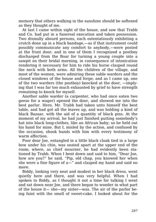 memory that others walking in the sunshine should be softened
as they thought of me.
At last I came within sight of the house, and saw that Trabb
and Co. had put in a funereal execution and taken possession.
Two dismally absurd persons, each ostentatiously exhibiting a
crutch done up in a black bandage,—as if that instrument could
possibly communicate any comfort to anybody,—were posted
at the front door; and in one of them I recognized a postboy
discharged from the Boar for turning a young couple into a
sawpit on their bridal morning, in consequence of intoxication
rendering it necessary for him to ride his horse clasped round
the neck with both arms. All the children of the village, and
most of the women, were admiring these sable warders and the
closed windows of the house and forge; and as I came up, one
of the two warders (the postboy) knocked at the door, —imply-
ing that I was far too much exhausted by grief to have strength
remaining to knock for myself.
Another sable warder (a carpenter, who had once eaten two
geese for a wager) opened the door, and showed me into the
best parlor. Here, Mr. Trabb had taken unto himself the best
table, and had got all the leaves up, and was holding a kind of
black Bazaar, with the aid of a quantity of black pins. At the
moment of my arrival, he had just finished putting somebody’s
hat into black long-clothes, like an African baby; so he held out
his hand for mine. But I, misled by the action, and confused by
the occasion, shook hands with him with every testimony of
warm affection.
Poor dear Joe, entangled in a little black cloak tied in a large
bow under his chin, was seated apart at the upper end of the
room; where, as chief mourner, he had evidently been sta-
tioned by Trabb. When I bent down and said to him, “Dear Joe,
how are you?” he said, “Pip, old chap, you knowed her when
she were a fine figure of a—” and clasped my hand and said no
more.
Biddy, looking very neat and modest in her black dress, went
quietly here and there, and was very helpful. When I had
spoken to Biddy, as I thought it not a time for talking I went
and sat down near Joe, and there began to wonder in what part
of the house it— she—my sister—was. The air of the parlor be-
ing faint with the smell of sweet-cake, I looked about for the
287
 