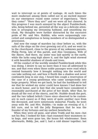 wait to intercept us at points of vantage. At such times the
more exuberant among them called out in an excited manner
on our emergence round some corner of expectancy, “Here
they come!” “Here they are!” and we were all but cheered. In
this progress I was much annoyed by the abject Pumblechook,
who, being behind me, persisted all the way as a delicate atten-
tion in arranging my streaming hatband, and smoothing my
cloak. My thoughts were further distracted by the excessive
pride of Mr. and Mrs. Hubble, who were surpassingly con-
ceited and vainglorious in being members of so distinguished a
procession.
And now the range of marshes lay clear before us, with the
sails of the ships on the river growing out of it; and we went in-
to the churchyard, close to the graves of my unknown parents,
Philip Pirrip, late of this parish, and Also Georgiana, Wife of
the Above. And there, my sister was laid quietly in the earth,
while the larks sang high above it, and the light wind strewed
it with beautiful shadows of clouds and trees.
Of the conduct of the worldly minded Pumblechook while this
was doing, I desire to say no more than it was all addressed to
me; and that even when those noble passages were read which
remind humanity how it brought nothing into the world and
can take nothing out, and how it fleeth like a shadow and never
continueth long in one stay, I heard him cough a reservation of
the case of a young gentleman who came unexpectedly into
large property. When we got back, he had the hardihood to tell
me that he wished my sister could have known I had done her
so much honor, and to hint that she would have considered it
reasonably purchased at the price of her death. After that, he
drank all the rest of the sherry, and Mr. Hubble drank the port,
and the two talked (which I have since observed to be custom-
ary in such cases) as if they were of quite another race from
the deceased, and were notoriously immortal. Finally, he went
away with Mr. and Mrs. Hubble,—to make an evening of it, I
felt sure, and to tell the Jolly Bargemen that he was the
founder of my fortunes and my earliest benefactor.
When they were all gone, and when Trabb and his men—but
not his Boy; I looked for him—had crammed their mummery in-
to bags, and were gone too, the house felt wholesomer. Soon
afterwards, Biddy, Joe, and I, had a cold dinner together; but
289
 