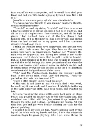 from out of his waistcoat-pocket, and he would have shed your
blood and had your life. No bringing up by hand then. Not a bit
of it!”
Joe offered me more gravy, which I was afraid to take.
“He was a world of trouble to you, ma’am,” said Mrs. Hubble,
commiserating my sister.
“Trouble?” echoed my sister; “trouble?” and then entered on
a fearful catalogue of all the illnesses I had been guilty of, and
all the acts of sleeplessness I had committed, and all the high
places I had tumbled from, and all the low places I had
tumbled into, and all the injuries I had done myself, and all the
times she had wished me in my grave, and I had contuma-
ciously refused to go there.
I think the Romans must have aggravated one another very
much, with their noses. Perhaps, they became the restless
people they were, in consequence. Anyhow, Mr. Wopsle’s Ro-
man nose so aggravated me, during the recital of my misde-
meanours, that I should have liked to pull it until he howled.
But, all I had endured up to this time was nothing in comparis-
on with the awful feelings that took possession of me when the
pause was broken which ensued upon my sister’s recital, and
in which pause everybody had looked at me (as I felt painfully
conscious) with indignation and abhorrence.
“Yet,” said Mr. Pumblechook, leading the company gently
back to the theme from which they had strayed, “Pork—re-
garded as biled —is rich, too; ain’t it?”
“Have a little brandy, uncle,” said my sister.
O Heavens, it had come at last! He would find it was weak,
he would say it was weak, and I was lost! I held tight to the leg
of the table under the cloth, with both hands, and awaited my
fate.
My sister went for the stone bottle, came back with the stone
bottle, and poured his brandy out: no one else taking any. The
wretched man trifled with his glass,—took it up, looked at it
through the light, put it down,—prolonged my misery. All this
time Mrs. Joe and Joe were briskly clearing the table for the
pie and pudding.
I couldn’t keep my eyes off him. Always holding tight by the
leg of the table with my hands and feet, I saw the miserable
creature finger his glass playfully, take it up, smile, throw his
29
 