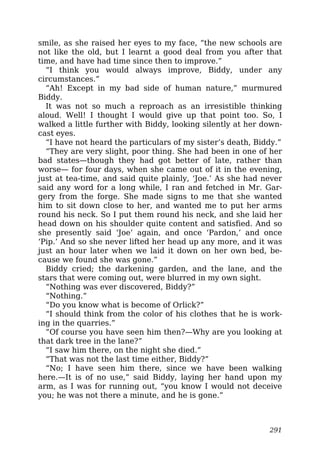 smile, as she raised her eyes to my face, “the new schools are
not like the old, but I learnt a good deal from you after that
time, and have had time since then to improve.”
“I think you would always improve, Biddy, under any
circumstances.”
“Ah! Except in my bad side of human nature,” murmured
Biddy.
It was not so much a reproach as an irresistible thinking
aloud. Well! I thought I would give up that point too. So, I
walked a little further with Biddy, looking silently at her down-
cast eyes.
“I have not heard the particulars of my sister’s death, Biddy.”
“They are very slight, poor thing. She had been in one of her
bad states—though they had got better of late, rather than
worse— for four days, when she came out of it in the evening,
just at tea-time, and said quite plainly, ‘Joe.’ As she had never
said any word for a long while, I ran and fetched in Mr. Gar-
gery from the forge. She made signs to me that she wanted
him to sit down close to her, and wanted me to put her arms
round his neck. So I put them round his neck, and she laid her
head down on his shoulder quite content and satisfied. And so
she presently said ‘Joe’ again, and once ‘Pardon,’ and once
‘Pip.’ And so she never lifted her head up any more, and it was
just an hour later when we laid it down on her own bed, be-
cause we found she was gone.”
Biddy cried; the darkening garden, and the lane, and the
stars that were coming out, were blurred in my own sight.
“Nothing was ever discovered, Biddy?”
“Nothing.”
“Do you know what is become of Orlick?”
“I should think from the color of his clothes that he is work-
ing in the quarries.”
“Of course you have seen him then?—Why are you looking at
that dark tree in the lane?”
“I saw him there, on the night she died.”
“That was not the last time either, Biddy?”
“No; I have seen him there, since we have been walking
here.—It is of no use,” said Biddy, laying her hand upon my
arm, as I was for running out, “you know I would not deceive
you; he was not there a minute, and he is gone.”
291
 