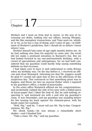 Chapter 17
Herbert and I went on from bad to worse, in the way of in-
creasing our debts, looking into our affairs, leaving Margins,
and the like exemplary transactions; and Time went on, wheth-
er or no, as he has a way of doing; and I came of age,—in fulfil-
ment of Herbert’s prediction, that I should do so before I knew
where I was.
Herbert himself had come of age eight months before me. As
he had nothing else than his majority to come into, the event
did not make a profound sensation in Barnard’s Inn. But we
had looked forward to my one-and-twentieth birthday, with a
crowd of speculations and anticipations, for we had both con-
sidered that my guardian could hardly help saying something
definite on that occasion.
I had taken care to have it well understood in Little Britain
when my birthday was. On the day before it, I received an offi-
cial note from Wemmick, informing me that Mr. Jaggers would
be glad if I would call upon him at five in the afternoon of the
auspicious day. This convinced us that something great was to
happen, and threw me into an unusual flutter when I repaired
to my guardian’s office, a model of punctuality.
In the outer office Wemmick offered me his congratulations,
and incidentally rubbed the side of his nose with a folded piece
of tissue-paper that I liked the look of. But he said nothing re-
specting it, and motioned me with a nod into my guardian’s
room. It was November, and my guardian was standing before
his fire leaning his back against the chimney-piece, with his
hands under his coattails.
“Well, Pip,” said he, “I must call you Mr. Pip to-day. Congrat-
ulations, Mr. Pip.”
We shook hands,—he was always a remarkably short
shaker,—and I thanked him.
“Take a chair, Mr. Pip,” said my guardian.
294
 