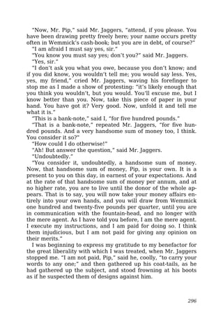“Now, Mr. Pip,” said Mr. Jaggers, “attend, if you please. You
have been drawing pretty freely here; your name occurs pretty
often in Wemmick’s cash-book; but you are in debt, of course?”
“I am afraid I must say yes, sir.”
“You know you must say yes; don’t you?” said Mr. Jaggers.
“Yes, sir.”
“I don’t ask you what you owe, because you don’t know; and
if you did know, you wouldn’t tell me; you would say less. Yes,
yes, my friend,” cried Mr. Jaggers, waving his forefinger to
stop me as I made a show of protesting: “it’s likely enough that
you think you wouldn’t, but you would. You’ll excuse me, but I
know better than you. Now, take this piece of paper in your
hand. You have got it? Very good. Now, unfold it and tell me
what it is.”
“This is a bank-note,” said I, “for five hundred pounds.”
“That is a bank-note,” repeated Mr. Jaggers, “for five hun-
dred pounds. And a very handsome sum of money too, I think.
You consider it so?”
“How could I do otherwise!”
“Ah! But answer the question,” said Mr. Jaggers.
“Undoubtedly.”
“You consider it, undoubtedly, a handsome sum of money.
Now, that handsome sum of money, Pip, is your own. It is a
present to you on this day, in earnest of your expectations. And
at the rate of that handsome sum of money per annum, and at
no higher rate, you are to live until the donor of the whole ap-
pears. That is to say, you will now take your money affairs en-
tirely into your own hands, and you will draw from Wemmick
one hundred and twenty-five pounds per quarter, until you are
in communication with the fountain-head, and no longer with
the mere agent. As I have told you before, I am the mere agent.
I execute my instructions, and I am paid for doing so. I think
them injudicious, but I am not paid for giving any opinion on
their merits.”
I was beginning to express my gratitude to my benefactor for
the great liberality with which I was treated, when Mr. Jaggers
stopped me. “I am not paid, Pip,” said he, coolly, “to carry your
words to any one;” and then gathered up his coat-tails, as he
had gathered up the subject, and stood frowning at his boots
as if he suspected them of designs against him.
296
 