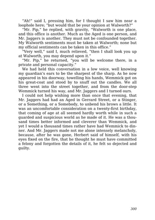 “Ah!” said I, pressing him, for I thought I saw him near a
loophole here; “but would that be your opinion at Walworth?”
“Mr. Pip,” he replied, with gravity, “Walworth is one place,
and this office is another. Much as the Aged is one person, and
Mr. Jaggers is another. They must not be confounded together.
My Walworth sentiments must be taken at Walworth; none but
my official sentiments can be taken in this office.”
“Very well,” said I, much relieved, “then I shall look you up
at Walworth, you may depend upon it.”
“Mr. Pip,” he returned, “you will be welcome there, in a
private and personal capacity.”
We had held this conversation in a low voice, well knowing
my guardian’s ears to be the sharpest of the sharp. As he now
appeared in his doorway, towelling his hands, Wemmick got on
his great-coat and stood by to snuff out the candles. We all
three went into the street together, and from the door-step
Wemmick turned his way, and Mr. Jaggers and I turned ours.
I could not help wishing more than once that evening, that
Mr. Jaggers had had an Aged in Gerrard Street, or a Stinger,
or a Something, or a Somebody, to unbend his brows a little. It
was an uncomfortable consideration on a twenty-first birthday,
that coming of age at all seemed hardly worth while in such a
guarded and suspicious world as he made of it. He was a thou-
sand times better informed and cleverer than Wemmick, and
yet I would a thousand times rather have had Wemmick to din-
ner. And Mr. Jaggers made not me alone intensely melancholy,
because, after he was gone, Herbert said of himself, with his
eyes fixed on the fire, that he thought he must have committed
a felony and forgotten the details of it, he felt so dejected and
guilty.
300
 