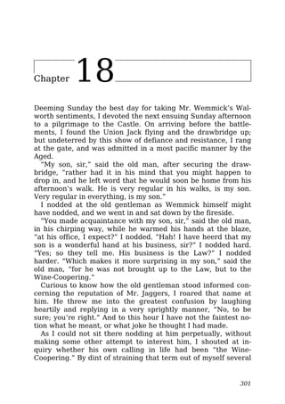 Chapter 18
Deeming Sunday the best day for taking Mr. Wemmick’s Wal-
worth sentiments, I devoted the next ensuing Sunday afternoon
to a pilgrimage to the Castle. On arriving before the battle-
ments, I found the Union Jack flying and the drawbridge up;
but undeterred by this show of defiance and resistance, I rang
at the gate, and was admitted in a most pacific manner by the
Aged.
“My son, sir,” said the old man, after securing the draw-
bridge, “rather had it in his mind that you might happen to
drop in, and he left word that he would soon be home from his
afternoon’s walk. He is very regular in his walks, is my son.
Very regular in everything, is my son.”
I nodded at the old gentleman as Wemmick himself might
have nodded, and we went in and sat down by the fireside.
“You made acquaintance with my son, sir,” said the old man,
in his chirping way, while he warmed his hands at the blaze,
“at his office, I expect?” I nodded. “Hah! I have heerd that my
son is a wonderful hand at his business, sir?” I nodded hard.
“Yes; so they tell me. His business is the Law?” I nodded
harder. “Which makes it more surprising in my son,” said the
old man, “for he was not brought up to the Law, but to the
Wine-Coopering.”
Curious to know how the old gentleman stood informed con-
cerning the reputation of Mr. Jaggers, I roared that name at
him. He threw me into the greatest confusion by laughing
heartily and replying in a very sprightly manner, “No, to be
sure; you’re right.” And to this hour I have not the faintest no-
tion what he meant, or what joke he thought I had made.
As I could not sit there nodding at him perpetually, without
making some other attempt to interest him, I shouted at in-
quiry whether his own calling in life had been “the Wine-
Coopering.” By dint of straining that term out of myself several
301
 