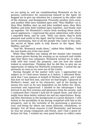 on our going in, and my complimenting Wemmick on his in-
genious contrivance for announcing himself to the Aged, he
begged me to give my attention for a moment to the other side
of the chimney, and disappeared. Presently another click came,
and another little door tumbled open with “Miss Skiffins” on it;
then Miss Skiffins shut up and John tumbled open; then Miss
Skiffins and John both tumbled open together, and finally shut
up together. On Wemmick’s return from working these mech-
anical appliances, I expressed the great admiration with which
I regarded them, and he said, “Well, you know, they’re both
pleasant and useful to the Aged. And by George, sir, it’s a thing
worth mentioning, that of all the people who come to this gate,
the secret of those pulls is only known to the Aged, Miss
Skiffins, and me!”
“And Mr. Wemmick made them,” added Miss Skiffins, “with
his own hands out of his own head.”
While Miss Skiffins was taking off her bonnet (she retained
her green gloves during the evening as an outward and visible
sign that there was company), Wemmick invited me to take a
walk with him round the property, and see how the island
looked in wintertime. Thinking that he did this to give me an
opportunity of taking his Walworth sentiments, I seized the op-
portunity as soon as we were out of the Castle.
Having thought of the matter with care, I approached my
subject as if I had never hinted at it before. I informed Wem-
mick that I was anxious in behalf of Herbert Pocket, and I told
him how we had first met, and how we had fought. I glanced at
Herbert’s home, and at his character, and at his having no
means but such as he was dependent on his father for; those,
uncertain and unpunctual. I alluded to the advantages I had
derived in my first rawness and ignorance from his society, and
I confessed that I feared I had but ill repaid them, and that he
might have done better without me and my expectations. Keep-
ing Miss Havisham in the background at a great distance, I still
hinted at the possibility of my having competed with him in his
prospects, and at the certainty of his possessing a generous
soul, and being far above any mean distrusts, retaliations, or
designs. For all these reasons (I told Wemmick), and because
he was my young companion and friend, and I had a great af-
fection for him, I wished my own good fortune to reflect some
303
 