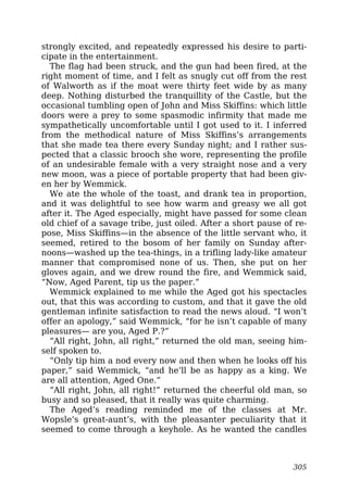 strongly excited, and repeatedly expressed his desire to parti-
cipate in the entertainment.
The flag had been struck, and the gun had been fired, at the
right moment of time, and I felt as snugly cut off from the rest
of Walworth as if the moat were thirty feet wide by as many
deep. Nothing disturbed the tranquillity of the Castle, but the
occasional tumbling open of John and Miss Skiffins: which little
doors were a prey to some spasmodic infirmity that made me
sympathetically uncomfortable until I got used to it. I inferred
from the methodical nature of Miss Skiffins’s arrangements
that she made tea there every Sunday night; and I rather sus-
pected that a classic brooch she wore, representing the profile
of an undesirable female with a very straight nose and a very
new moon, was a piece of portable property that had been giv-
en her by Wemmick.
We ate the whole of the toast, and drank tea in proportion,
and it was delightful to see how warm and greasy we all got
after it. The Aged especially, might have passed for some clean
old chief of a savage tribe, just oiled. After a short pause of re-
pose, Miss Skiffins—in the absence of the little servant who, it
seemed, retired to the bosom of her family on Sunday after-
noons—washed up the tea-things, in a trifling lady-like amateur
manner that compromised none of us. Then, she put on her
gloves again, and we drew round the fire, and Wemmick said,
“Now, Aged Parent, tip us the paper.”
Wemmick explained to me while the Aged got his spectacles
out, that this was according to custom, and that it gave the old
gentleman infinite satisfaction to read the news aloud. “I won’t
offer an apology,” said Wemmick, “for he isn’t capable of many
pleasures— are you, Aged P.?”
“All right, John, all right,” returned the old man, seeing him-
self spoken to.
“Only tip him a nod every now and then when he looks off his
paper,” said Wemmick, “and he’ll be as happy as a king. We
are all attention, Aged One.”
“All right, John, all right!” returned the cheerful old man, so
busy and so pleased, that it really was quite charming.
The Aged’s reading reminded me of the classes at Mr.
Wopsle’s great-aunt’s, with the pleasanter peculiarity that it
seemed to come through a keyhole. As he wanted the candles
305
 