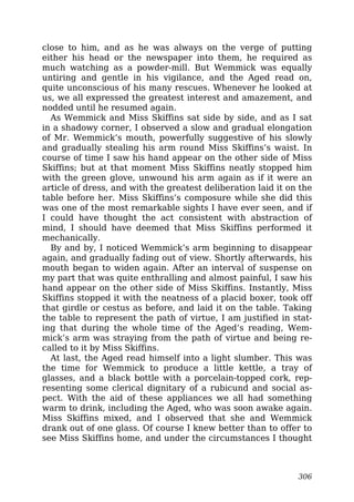 close to him, and as he was always on the verge of putting
either his head or the newspaper into them, he required as
much watching as a powder-mill. But Wemmick was equally
untiring and gentle in his vigilance, and the Aged read on,
quite unconscious of his many rescues. Whenever he looked at
us, we all expressed the greatest interest and amazement, and
nodded until he resumed again.
As Wemmick and Miss Skiffins sat side by side, and as I sat
in a shadowy corner, I observed a slow and gradual elongation
of Mr. Wemmick’s mouth, powerfully suggestive of his slowly
and gradually stealing his arm round Miss Skiffins’s waist. In
course of time I saw his hand appear on the other side of Miss
Skiffins; but at that moment Miss Skiffins neatly stopped him
with the green glove, unwound his arm again as if it were an
article of dress, and with the greatest deliberation laid it on the
table before her. Miss Skiffins’s composure while she did this
was one of the most remarkable sights I have ever seen, and if
I could have thought the act consistent with abstraction of
mind, I should have deemed that Miss Skiffins performed it
mechanically.
By and by, I noticed Wemmick’s arm beginning to disappear
again, and gradually fading out of view. Shortly afterwards, his
mouth began to widen again. After an interval of suspense on
my part that was quite enthralling and almost painful, I saw his
hand appear on the other side of Miss Skiffins. Instantly, Miss
Skiffins stopped it with the neatness of a placid boxer, took off
that girdle or cestus as before, and laid it on the table. Taking
the table to represent the path of virtue, I am justified in stat-
ing that during the whole time of the Aged’s reading, Wem-
mick’s arm was straying from the path of virtue and being re-
called to it by Miss Skiffins.
At last, the Aged read himself into a light slumber. This was
the time for Wemmick to produce a little kettle, a tray of
glasses, and a black bottle with a porcelain-topped cork, rep-
resenting some clerical dignitary of a rubicund and social as-
pect. With the aid of these appliances we all had something
warm to drink, including the Aged, who was soon awake again.
Miss Skiffins mixed, and I observed that she and Wemmick
drank out of one glass. Of course I knew better than to offer to
see Miss Skiffins home, and under the circumstances I thought
306
 