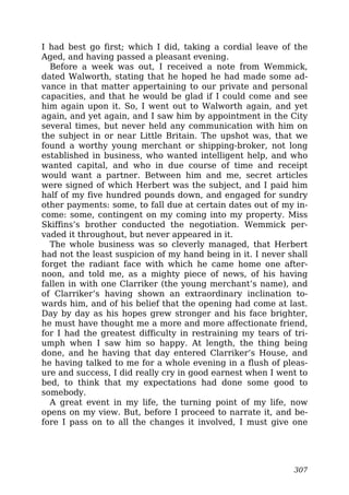 I had best go first; which I did, taking a cordial leave of the
Aged, and having passed a pleasant evening.
Before a week was out, I received a note from Wemmick,
dated Walworth, stating that he hoped he had made some ad-
vance in that matter appertaining to our private and personal
capacities, and that he would be glad if I could come and see
him again upon it. So, I went out to Walworth again, and yet
again, and yet again, and I saw him by appointment in the City
several times, but never held any communication with him on
the subject in or near Little Britain. The upshot was, that we
found a worthy young merchant or shipping-broker, not long
established in business, who wanted intelligent help, and who
wanted capital, and who in due course of time and receipt
would want a partner. Between him and me, secret articles
were signed of which Herbert was the subject, and I paid him
half of my five hundred pounds down, and engaged for sundry
other payments: some, to fall due at certain dates out of my in-
come: some, contingent on my coming into my property. Miss
Skiffins’s brother conducted the negotiation. Wemmick per-
vaded it throughout, but never appeared in it.
The whole business was so cleverly managed, that Herbert
had not the least suspicion of my hand being in it. I never shall
forget the radiant face with which he came home one after-
noon, and told me, as a mighty piece of news, of his having
fallen in with one Clarriker (the young merchant’s name), and
of Clarriker’s having shown an extraordinary inclination to-
wards him, and of his belief that the opening had come at last.
Day by day as his hopes grew stronger and his face brighter,
he must have thought me a more and more affectionate friend,
for I had the greatest difficulty in restraining my tears of tri-
umph when I saw him so happy. At length, the thing being
done, and he having that day entered Clarriker’s House, and
he having talked to me for a whole evening in a flush of pleas-
ure and success, I did really cry in good earnest when I went to
bed, to think that my expectations had done some good to
somebody.
A great event in my life, the turning point of my life, now
opens on my view. But, before I proceed to narrate it, and be-
fore I pass on to all the changes it involved, I must give one
307
 