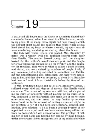 Chapter 19
If that staid old house near the Green at Richmond should ever
come to be haunted when I am dead, it will be haunted, surely,
by my ghost. O the many, many nights and days through which
the unquiet spirit within me haunted that house when Estella
lived there! Let my body be where it would, my spirit was al-
ways wandering, wandering, wandering, about that house.
The lady with whom Estella was placed, Mrs. Brandley by
name, was a widow, with one daughter several years older
than Estella. The mother looked young, and the daughter
looked old; the mother’s complexion was pink, and the daugh-
ter’s was yellow; the mother set up for frivolity, and the daugh-
ter for theology. They were in what is called a good position,
and visited, and were visited by, numbers of people. Little, if
any, community of feeling subsisted between them and Estella,
but the understanding was established that they were neces-
sary to her, and that she was necessary to them. Mrs. Brandley
had been a friend of Miss Havisham’s before the time of her
seclusion.
In Mrs. Brandley’s house and out of Mrs. Brandley’s house, I
suffered every kind and degree of torture that Estella could
cause me. The nature of my relations with her, which placed
me on terms of familiarity without placing me on terms of fa-
vor, conduced to my distraction. She made use of me to tease
other admirers, and she turned the very familiarity between
herself and me to the account of putting a constant slight on
my devotion to her. If I had been her secretary, steward, half-
brother, poor relation,—if I had been a younger brother of her
appointed husband,—I could not have seemed to myself further
from my hopes when I was nearest to her. The privilege of call-
ing her by her name and hearing her call me by mine became,
under the circumstances an aggravation of my trials; and while
309
 