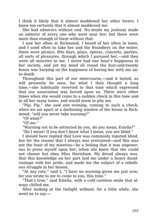 I think it likely that it almost maddened her other lovers, I
know too certainly that it almost maddened me.
She had admirers without end. No doubt my jealousy made
an admirer of every one who went near her; but there were
more than enough of them without that.
I saw her often at Richmond, I heard of her often in town,
and I used often to take her and the Brandleys on the water;
there were picnics, fête days, plays, operas, concerts, parties,
all sorts of pleasures, through which I pursued her,—and they
were all miseries to me. I never had one hour’s happiness in
her society, and yet my mind all round the four-and-twenty
hours was harping on the happiness of having her with me un-
to death.
Throughout this part of our intercourse,—and it lasted, as
will presently be seen, for what I then thought a long
time,—she habitually reverted to that tone which expressed
that our association was forced upon us. There were other
times when she would come to a sudden check in this tone and
in all her many tones, and would seem to pity me.
“Pip, Pip,” she said one evening, coming to such a check,
when we sat apart at a darkening window of the house in Rich-
mond; “will you never take warning?”
“Of what?”
“Of me.”
“Warning not to be attracted by you, do you mean, Estella?”
“Do I mean! If you don’t know what I mean, you are blind.”
I should have replied that Love was commonly reputed blind,
but for the reason that I always was restrained—and this was
not the least of my miseries—by a feeling that it was ungener-
ous to press myself upon her, when she knew that she could
not choose but obey Miss Havisham. My dread always was,
that this knowledge on her part laid me under a heavy disad-
vantage with her pride, and made me the subject of a rebelli-
ous struggle in her bosom.
“At any rate,” said I, “I have no warning given me just now,
for you wrote to me to come to you, this time.”
“That’s true,” said Estella, with a cold careless smile that al-
ways chilled me.
After looking at the twilight without, for a little while, she
went on to say:—
310
 