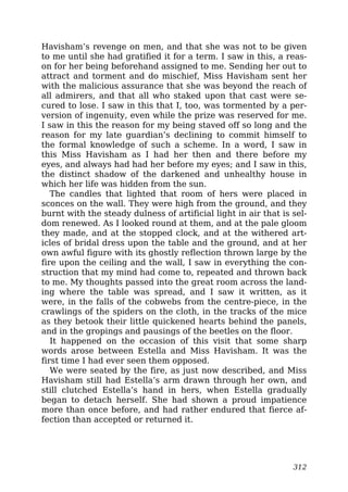 Havisham’s revenge on men, and that she was not to be given
to me until she had gratified it for a term. I saw in this, a reas-
on for her being beforehand assigned to me. Sending her out to
attract and torment and do mischief, Miss Havisham sent her
with the malicious assurance that she was beyond the reach of
all admirers, and that all who staked upon that cast were se-
cured to lose. I saw in this that I, too, was tormented by a per-
version of ingenuity, even while the prize was reserved for me.
I saw in this the reason for my being staved off so long and the
reason for my late guardian’s declining to commit himself to
the formal knowledge of such a scheme. In a word, I saw in
this Miss Havisham as I had her then and there before my
eyes, and always had had her before my eyes; and I saw in this,
the distinct shadow of the darkened and unhealthy house in
which her life was hidden from the sun.
The candles that lighted that room of hers were placed in
sconces on the wall. They were high from the ground, and they
burnt with the steady dulness of artificial light in air that is sel-
dom renewed. As I looked round at them, and at the pale gloom
they made, and at the stopped clock, and at the withered art-
icles of bridal dress upon the table and the ground, and at her
own awful figure with its ghostly reflection thrown large by the
fire upon the ceiling and the wall, I saw in everything the con-
struction that my mind had come to, repeated and thrown back
to me. My thoughts passed into the great room across the land-
ing where the table was spread, and I saw it written, as it
were, in the falls of the cobwebs from the centre-piece, in the
crawlings of the spiders on the cloth, in the tracks of the mice
as they betook their little quickened hearts behind the panels,
and in the gropings and pausings of the beetles on the floor.
It happened on the occasion of this visit that some sharp
words arose between Estella and Miss Havisham. It was the
first time I had ever seen them opposed.
We were seated by the fire, as just now described, and Miss
Havisham still had Estella’s arm drawn through her own, and
still clutched Estella’s hand in hers, when Estella gradually
began to detach herself. She had shown a proud impatience
more than once before, and had rather endured that fierce af-
fection than accepted or returned it.
312
 