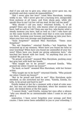 And if you ask me to give you, what you never gave me, my
gratitude and duty cannot do impossibilities.”
“Did I never give her love!” cried Miss Havisham, turning
wildly to me. “Did I never give her a burning love, inseparable
from jealousy at all times, and from sharp pain, while she
speaks thus to me! Let her call me mad, let her call me mad!”
“Why should I call you mad,” returned Estella, “I, of all
people? Does any one live, who knows what set purposes you
have, half as well as I do? Does any one live, who knows what a
steady memory you have, half as well as I do? I who have sat
on this same hearth on the little stool that is even now beside
you there, learning your lessons and looking up into your face,
when your face was strange and frightened me!”
“Soon forgotten!” moaned Miss Havisham. “Times soon
forgotten!”
“No, not forgotten,” retorted Estella,—“not forgotten, but
treasured up in my memory. When have you found me false to
your teaching? When have you found me unmindful of your les-
sons? When have you found me giving admission here,” she
touched her bosom with her hand, “to anything that you ex-
cluded? Be just to me.”
“So proud, so proud!” moaned Miss Havisham, pushing away
her gray hair with both her hands.
“Who taught me to be proud?” returned Estella. “Who
praised me when I learnt my lesson?”
“So hard, so hard!” moaned Miss Havisham, with her former
action.
“Who taught me to be hard?” returned Estella. “Who praised
me when I learnt my lesson?”
“But to be proud and hard to me!” Miss Havisham quite
shrieked, as she stretched out her arms. “Estella, Estella, Es-
tella, to be proud and hard to me!”
Estella looked at her for a moment with a kind of calm won-
der, but was not otherwise disturbed; when the moment was
past, she looked down at the fire again.
“I cannot think,” said Estella, raising her eyes after a silence
“why you should be so unreasonable when I come to see you
after a
separation. I have never forgotten your wrongs and their
causes. I have never been unfaithful to you or your schooling. I
314
 