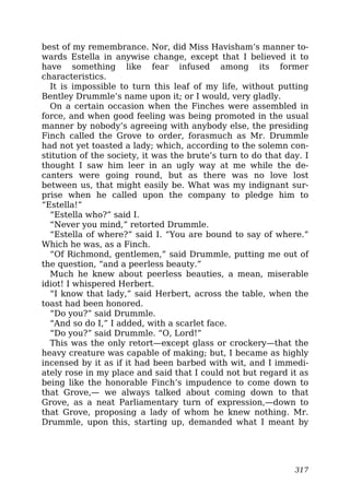 best of my remembrance. Nor, did Miss Havisham’s manner to-
wards Estella in anywise change, except that I believed it to
have something like fear infused among its former
characteristics.
It is impossible to turn this leaf of my life, without putting
Bentley Drummle’s name upon it; or I would, very gladly.
On a certain occasion when the Finches were assembled in
force, and when good feeling was being promoted in the usual
manner by nobody’s agreeing with anybody else, the presiding
Finch called the Grove to order, forasmuch as Mr. Drummle
had not yet toasted a lady; which, according to the solemn con-
stitution of the society, it was the brute’s turn to do that day. I
thought I saw him leer in an ugly way at me while the de-
canters were going round, but as there was no love lost
between us, that might easily be. What was my indignant sur-
prise when he called upon the company to pledge him to
“Estella!”
“Estella who?” said I.
“Never you mind,” retorted Drummle.
“Estella of where?” said I. “You are bound to say of where.”
Which he was, as a Finch.
“Of Richmond, gentlemen,” said Drummle, putting me out of
the question, “and a peerless beauty.”
Much he knew about peerless beauties, a mean, miserable
idiot! I whispered Herbert.
“I know that lady,” said Herbert, across the table, when the
toast had been honored.
“Do you?” said Drummle.
“And so do I,” I added, with a scarlet face.
“Do you?” said Drummle. “O, Lord!”
This was the only retort—except glass or crockery—that the
heavy creature was capable of making; but, I became as highly
incensed by it as if it had been barbed with wit, and I immedi-
ately rose in my place and said that I could not but regard it as
being like the honorable Finch’s impudence to come down to
that Grove,— we always talked about coming down to that
Grove, as a neat Parliamentary turn of expression,—down to
that Grove, proposing a lady of whom he knew nothing. Mr.
Drummle, upon this, starting up, demanded what I meant by
317
 