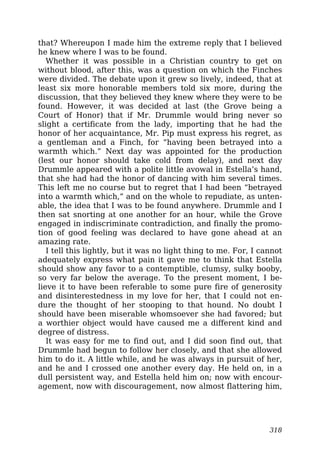 that? Whereupon I made him the extreme reply that I believed
he knew where I was to be found.
Whether it was possible in a Christian country to get on
without blood, after this, was a question on which the Finches
were divided. The debate upon it grew so lively, indeed, that at
least six more honorable members told six more, during the
discussion, that they believed they knew where they were to be
found. However, it was decided at last (the Grove being a
Court of Honor) that if Mr. Drummle would bring never so
slight a certificate from the lady, importing that he had the
honor of her acquaintance, Mr. Pip must express his regret, as
a gentleman and a Finch, for “having been betrayed into a
warmth which.” Next day was appointed for the production
(lest our honor should take cold from delay), and next day
Drummle appeared with a polite little avowal in Estella’s hand,
that she had had the honor of dancing with him several times.
This left me no course but to regret that I had been “betrayed
into a warmth which,” and on the whole to repudiate, as unten-
able, the idea that I was to be found anywhere. Drummle and I
then sat snorting at one another for an hour, while the Grove
engaged in indiscriminate contradiction, and finally the promo-
tion of good feeling was declared to have gone ahead at an
amazing rate.
I tell this lightly, but it was no light thing to me. For, I cannot
adequately express what pain it gave me to think that Estella
should show any favor to a contemptible, clumsy, sulky booby,
so very far below the average. To the present moment, I be-
lieve it to have been referable to some pure fire of generosity
and disinterestedness in my love for her, that I could not en-
dure the thought of her stooping to that hound. No doubt I
should have been miserable whomsoever she had favored; but
a worthier object would have caused me a different kind and
degree of distress.
It was easy for me to find out, and I did soon find out, that
Drummle had begun to follow her closely, and that she allowed
him to do it. A little while, and he was always in pursuit of her,
and he and I crossed one another every day. He held on, in a
dull persistent way, and Estella held him on; now with encour-
agement, now with discouragement, now almost flattering him,
318
 