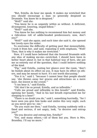 “But, Estella, do hear me speak. It makes me wretched that
you should encourage a man so generally despised as
Drummle. You know he is despised.”
“Well?” said she.
“You know he is as ungainly within as without. A deficient,
ill-tempered, lowering, stupid fellow.”
“Well?” said she.
“You know he has nothing to recommend him but money and
a ridiculous roll of addle-headed predecessors; now, don’t
you?”
“Well?” said she again; and each time she said it, she opened
her lovely eyes the wider.
To overcome the difficulty of getting past that monosyllable,
I took it from her, and said, repeating it with emphasis, “Well!
Then, that is why it makes me wretched.”
Now, if I could have believed that she favored Drummle with
any idea of making me-me—wretched, I should have been in
better heart about it; but in that habitual way of hers, she put
me so entirely out of the question, that I could believe nothing
of the kind.
“Pip,” said Estella, casting her glance over the room, “don’t
be foolish about its effect on you. It may have its effect on oth-
ers, and may be meant to have. It’s not worth discussing.”
“Yes it is,” said I, “because I cannot bear that people should
say, ‘she throws away her graces and attractions on a mere
boor, the lowest in the crowd.’”
“I can bear it,” said Estella.
“Oh! don’t be so proud, Estella, and so inflexible.”
“Calls me proud and inflexible in this breath!” said Estella,
opening her hands. “And in his last breath reproached me for
stooping to a boor!”
“There is no doubt you do,” said I, something hurriedly, “for I
have seen you give him looks and smiles this very night, such
as you never give to—me.”
“Do you want me then,” said Estella, turning suddenly with a
fixed and serious, if not angry, look, “to deceive and entrap
you?”
“Do you deceive and entrap him, Estella?”
“Yes, and many others,—all of them but you. Here is Mrs.
Brandley. I’ll say no more.”
320
 