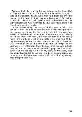 And now that I have given the one chapter to the theme that
so filled my heart, and so often made it ache and ache again, I
pass on unhindered, to the event that had impended over me
longer yet; the event that had begun to be prepared for, before
I knew that the world held Estella, and in the days when her
baby intelligence was receiving its first distortions from Miss
Havisham’s wasting hands.
In the Eastern story, the heavy slab that was to fall on the
bed of state in the flush of conquest was slowly wrought out of
the quarry, the tunnel for the rope to hold it in its place was
slowly carried through the leagues of rock, the slab was slowly
raised and fitted in the roof, the rope was rove to it and slowly
taken through the miles of hollow to the great iron ring. All be-
ing made ready with much labor, and the hour come, the sultan
was aroused in the dead of the night, and the sharpened axe
that was to sever the rope from the great iron ring was put into
his hand, and he struck with it, and the rope parted and rushed
away, and the ceiling fell. So, in my case; all the work, near
and afar, that tended to the end, had been accomplished; and
in an instant the blow was struck, and the roof of my strong-
hold dropped upon me.
321
 