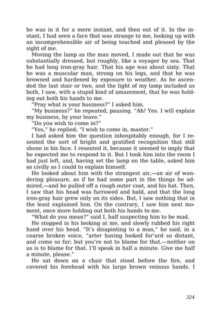 he was in it for a mere instant, and then out of it. In the in-
stant, I had seen a face that was strange to me, looking up with
an incomprehensible air of being touched and pleased by the
sight of me.
Moving the lamp as the man moved, I made out that he was
substantially dressed, but roughly, like a voyager by sea. That
he had long iron-gray hair. That his age was about sixty. That
he was a muscular man, strong on his legs, and that he was
browned and hardened by exposure to weather. As he ascen-
ded the last stair or two, and the light of my lamp included us
both, I saw, with a stupid kind of amazement, that he was hold-
ing out both his hands to me.
“Pray what is your business?” I asked him.
“My business?” he repeated, pausing. “Ah! Yes. I will explain
my business, by your leave.”
“Do you wish to come in?”
“Yes,” he replied; “I wish to come in, master.”
I had asked him the question inhospitably enough, for I re-
sented the sort of bright and gratified recognition that still
shone in his face. I resented it, because it seemed to imply that
he expected me to respond to it. But I took him into the room I
had just left, and, having set the lamp on the table, asked him
as civilly as I could to explain himself.
He looked about him with the strangest air,—an air of won-
dering pleasure, as if he had some part in the things he ad-
mired,—and he pulled off a rough outer coat, and his hat. Then,
I saw that his head was furrowed and bald, and that the long
iron-gray hair grew only on its sides. But, I saw nothing that in
the least explained him. On the contrary, I saw him next mo-
ment, once more holding out both his hands to me.
“What do you mean?” said I, half suspecting him to be mad.
He stopped in his looking at me, and slowly rubbed his right
hand over his head. “It’s disapinting to a man,” he said, in a
coarse broken voice, “arter having looked for’ard so distant,
and come so fur; but you’re not to blame for that,—neither on
us is to blame for that. I’ll speak in half a minute. Give me half
a minute, please.”
He sat down on a chair that stood before the fire, and
covered his forehead with his large brown veinous hands. I
324
 