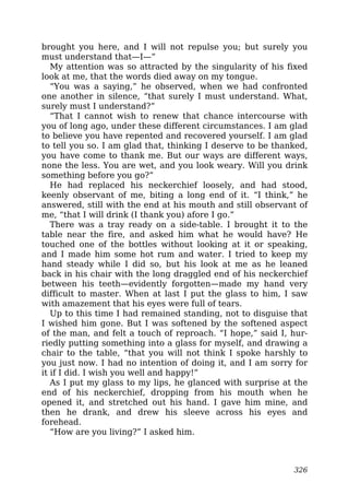 brought you here, and I will not repulse you; but surely you
must understand that—I—”
My attention was so attracted by the singularity of his fixed
look at me, that the words died away on my tongue.
“You was a saying,” he observed, when we had confronted
one another in silence, “that surely I must understand. What,
surely must I understand?”
“That I cannot wish to renew that chance intercourse with
you of long ago, under these different circumstances. I am glad
to believe you have repented and recovered yourself. I am glad
to tell you so. I am glad that, thinking I deserve to be thanked,
you have come to thank me. But our ways are different ways,
none the less. You are wet, and you look weary. Will you drink
something before you go?”
He had replaced his neckerchief loosely, and had stood,
keenly observant of me, biting a long end of it. “I think,” he
answered, still with the end at his mouth and still observant of
me, “that I will drink (I thank you) afore I go.”
There was a tray ready on a side-table. I brought it to the
table near the fire, and asked him what he would have? He
touched one of the bottles without looking at it or speaking,
and I made him some hot rum and water. I tried to keep my
hand steady while I did so, but his look at me as he leaned
back in his chair with the long draggled end of his neckerchief
between his teeth—evidently forgotten—made my hand very
difficult to master. When at last I put the glass to him, I saw
with amazement that his eyes were full of tears.
Up to this time I had remained standing, not to disguise that
I wished him gone. But I was softened by the softened aspect
of the man, and felt a touch of reproach. “I hope,” said I, hur-
riedly putting something into a glass for myself, and drawing a
chair to the table, “that you will not think I spoke harshly to
you just now. I had no intention of doing it, and I am sorry for
it if I did. I wish you well and happy!”
As I put my glass to my lips, he glanced with surprise at the
end of his neckerchief, dropping from his mouth when he
opened it, and stretched out his hand. I gave him mine, and
then he drank, and drew his sleeve across his eyes and
forehead.
“How are you living?” I asked him.
326
 