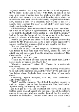 Majesty’s service. And if my men can bear a hand anywhere,
they’ll make themselves useful.” With that, he called to his
men, who came trooping into the kitchen one after another,
and piled their arms in a corner. And then they stood about, as
soldiers do; now, with their hands loosely clasped before them;
now, resting a knee or a shoulder; now, easing a belt or a
pouch; now, opening the door to spit stiffly over their high
stocks, out into the yard.
All these things I saw without then knowing that I saw them,
for I was in an agony of apprehension. But beginning to per-
ceive that the handcuffs were not for me, and that the military
had so far got the better of the pie as to put it in the back-
ground, I collected a little more of my scattered wits.
“Would you give me the time?” said the sergeant, addressing
himself to Mr. Pumblechook, as to a man whose appreciative
powers justified the inference that he was equal to the time.
“It’s just gone half past two.”
“That’s not so bad,” said the sergeant, reflecting; “even if I
was forced to halt here nigh two hours, that’ll do. How far
might you call yourselves from the marshes, hereabouts? Not
above a mile, I reckon?”
“Just a mile,” said Mrs. Joe.
“That’ll do. We begin to close in upon ’em about dusk. A little
before dusk, my orders are. That’ll do.”
“Convicts, sergeant?” asked Mr. Wopsle, in a matter-of-
course way.
“Ay!” returned the sergeant, “two. They’re pretty well known
to be out on the marshes still, and they won’t try to get clear of
’em before dusk. Anybody here seen anything of any such
game?”
Everybody, myself excepted, said no, with confidence.
Nobody thought of me.
“Well!” said the sergeant, “they’ll find themselves trapped in
a circle, I expect, sooner than they count on. Now, blacksmith!
If you’re ready, his Majesty the King is.”
Joe had got his coat and waistcoat and cravat off, and his
leather apron on, and passed into the forge. One of the soldiers
opened its wooden windows, another lighted the fire, another
turned to at the bellows, the rest stood round the blaze, which
33
 