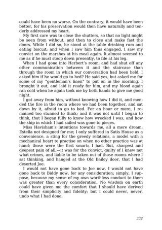 could have been no worse. On the contrary, it would have been
better, for his preservation would then have naturally and ten-
derly addressed my heart.
My first care was to close the shutters, so that no light might
be seen from without, and then to close and make fast the
doors. While I did so, he stood at the table drinking rum and
eating biscuit; and when I saw him thus engaged, I saw my
convict on the marshes at his meal again. It almost seemed to
me as if he must stoop down presently, to file at his leg.
When I had gone into Herbert’s room, and had shut off any
other communication between it and the staircase than
through the room in which our conversation had been held, I
asked him if he would go to bed? He said yes, but asked me for
some of my “gentleman’s linen” to put on in the morning. I
brought it out, and laid it ready for him, and my blood again
ran cold when he again took me by both hands to give me good
night.
I got away from him, without knowing how I did it, and men-
ded the fire in the room where we had been together, and sat
down by it, afraid to go to bed. For an hour or more, I re-
mained too stunned to think; and it was not until I began to
think, that I began fully to know how wrecked I was, and how
the ship in which I had sailed was gone to pieces.
Miss Havisham’s intentions towards me, all a mere dream;
Estella not designed for me; I only suffered in Satis House as a
convenience, a sting for the greedy relations, a model with a
mechanical heart to practise on when no other practice was at
hand; those were the first smarts I had. But, sharpest and
deepest pain of all,—it was for the convict, guilty of I knew not
what crimes, and liable to be taken out of those rooms where I
sat thinking, and hanged at the Old Bailey door, that I had
deserted Joe.
I would not have gone back to Joe now, I would not have
gone back to Biddy now, for any consideration; simply, I sup-
pose, because my sense of my own worthless conduct to them
was greater than every consideration. No wisdom on earth
could have given me the comfort that I should have derived
from their simplicity and fidelity; but I could never, never,
undo what I had done.
332
 