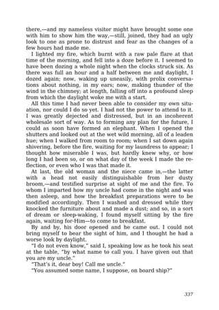 there,—and my nameless visitor might have brought some one
with him to show him the way,—still, joined, they had an ugly
look to one as prone to distrust and fear as the changes of a
few hours had made me.
I lighted my fire, which burnt with a raw pale flare at that
time of the morning, and fell into a doze before it. I seemed to
have been dozing a whole night when the clocks struck six. As
there was full an hour and a half between me and daylight, I
dozed again; now, waking up uneasily, with prolix conversa-
tions about nothing, in my ears; now, making thunder of the
wind in the chimney; at length, falling off into a profound sleep
from which the daylight woke me with a start.
All this time I had never been able to consider my own situ-
ation, nor could I do so yet. I had not the power to attend to it.
I was greatly dejected and distressed, but in an incoherent
wholesale sort of way. As to forming any plan for the future, I
could as soon have formed an elephant. When I opened the
shutters and looked out at the wet wild morning, all of a leaden
hue; when I walked from room to room; when I sat down again
shivering, before the fire, waiting for my laundress to appear; I
thought how miserable I was, but hardly knew why, or how
long I had been so, or on what day of the week I made the re-
flection, or even who I was that made it.
At last, the old woman and the niece came in,—the latter
with a head not easily distinguishable from her dusty
broom,—and testified surprise at sight of me and the fire. To
whom I imparted how my uncle had come in the night and was
then asleep, and how the breakfast preparations were to be
modified accordingly. Then I washed and dressed while they
knocked the furniture about and made a dust; and so, in a sort
of dream or sleep-waking, I found myself sitting by the fire
again, waiting for-Him—to come to breakfast.
By and by, his door opened and he came out. I could not
bring myself to bear the sight of him, and I thought he had a
worse look by daylight.
“I do not even know,” said I, speaking low as he took his seat
at the table, “by what name to call you. I have given out that
you are my uncle.”
“That’s it, dear boy! Call me uncle.”
“You assumed some name, I suppose, on board ship?”
337
 
