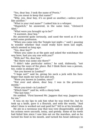 “Yes, dear boy. I took the name of Provis.”
“Do you mean to keep that name?”
“Why, yes, dear boy, it’s as good as another,—unless you’d
like another.”
“What is your real name?” I asked him in a whisper.
“Magwitch,” he answered, in the same tone; “chrisen’d
Abel.”
“What were you brought up to be?”
“A warmint, dear boy.”
He answered quite seriously, and used the word as if it de-
noted some profession.
“When you came into the Temple last night—” said I, pausing
to wonder whether that could really have been last night,
which seemed so long ago.
“Yes, dear boy?”
“When you came in at the gate and asked the watchman the
way here, had you any one with you?”
“With me? No, dear boy.”
“But there was some one there?”
“I didn’t take particular notice,” he said, dubiously, “not
knowing the ways of the place. But I think there was a person,
too, come in alonger me.”
“Are you known in London?”
“I hope not!” said he, giving his neck a jerk with his fore-
finger that made me turn hot and sick.
“Were you known in London, once?”
“Not over and above, dear boy. I was in the provinces
mostly.”
“Were you-tried—in London?”
“Which time?” said he, with a sharp look.
“The last time.”
He nodded. “First knowed Mr. Jaggers that way. Jaggers was
for me.”
It was on my lips to ask him what he was tried for, but he
took up a knife, gave it a flourish, and with the words, “And
what I done is worked out and paid for!” fell to at his breakfast.
He ate in a ravenous way that was very disagreeable, and all
his actions were uncouth, noisy, and greedy. Some of his teeth
had failed him since I saw him eat on the marshes, and as he
turned his food in his mouth, and turned his head sideways to
338
 