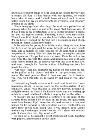 bring his strongest fangs to bear upon it, he looked terribly like
a hungry old dog. If I had begun with any appetite, he would
have taken it away, and I should have sat much as I did,—re-
pelled from him by an insurmountable aversion, and gloomily
looking at the cloth.
“I’m a heavy grubber, dear boy,” he said, as a polite kind of
apology when he made an end of his meal, “but I always was. If
it had been in my constitution to be a lighter grubber, I might
ha’ got into lighter trouble. Similarly, I must have my smoke.
When I was first hired out as shepherd t’other side the world,
it’s my belief I should ha’ turned into a molloncolly-mad sheep
myself, if I hadn’t a had my smoke.”
As he said so, he got up from table, and putting his hand into
the breast of the pea-coat he wore, brought out a short black
pipe, and a handful of loose tobacco of the kind that is called
Negro-head. Having filled his pipe, he put the surplus tobacco
back again, as if his pocket were a drawer. Then, he took a live
coal from the fire with the tongs, and lighted his pipe at it, and
then turned round on the hearth-rug with his back to the fire,
and went through his favorite action of holding out both his
hands for mine.
“And this,” said he, dandling my hands up and down in his,
as he puffed at his pipe,—“and this is the gentleman what I
made! The real genuine One! It does me good fur to look at
you, Pip. All I stip’late, is, to stand by and look at you, dear
boy!”
I released my hands as soon as I could, and found that I was
beginning slowly to settle down to the contemplation of my
condition. What I was chained to, and how heavily, became in-
telligible to me, as I heard his hoarse voice, and sat looking up
at his furrowed bald head with its iron gray hair at the sides.
“I mustn’t see my gentleman a footing it in the mire of the
streets; there mustn’t be no mud on his boots. My gentleman
must have horses, Pip! Horses to ride, and horses to drive, and
horses for his servant to ride and drive as well. Shall colonists
have their horses (and blood ‘uns, if you please, good Lord!)
and not my London gentleman? No, no. We’ll show ’em another
pair of shoes than that, Pip; won’t us?”
He took out of his pocket a great thick pocket-book, bursting
with papers, and tossed it on the table.
339
 