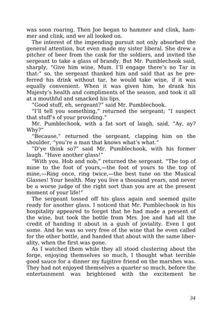 was soon roaring. Then Joe began to hammer and clink, ham-
mer and clink, and we all looked on.
The interest of the impending pursuit not only absorbed the
general attention, but even made my sister liberal. She drew a
pitcher of beer from the cask for the soldiers, and invited the
sergeant to take a glass of brandy. But Mr. Pumblechook said,
sharply, “Give him wine, Mum. I’ll engage there’s no Tar in
that:” so, the sergeant thanked him and said that as he pre-
ferred his drink without tar, he would take wine, if it was
equally convenient. When it was given him, he drank his
Majesty’s health and compliments of the season, and took it all
at a mouthful and smacked his lips.
“Good stuff, eh, sergeant?” said Mr. Pumblechook.
“I’ll tell you something,” returned the sergeant; “I suspect
that stuff’s of your providing.”
Mr. Pumblechook, with a fat sort of laugh, said, “Ay, ay?
Why?”
“Because,” returned the sergeant, clapping him on the
shoulder, “you’re a man that knows what’s what.”
“D’ye think so?” said Mr. Pumblechook, with his former
laugh. “Have another glass!”
“With you. Hob and nob,” returned the sergeant. “The top of
mine to the foot of yours,—the foot of yours to the top of
mine,—Ring once, ring twice,—the best tune on the Musical
Glasses! Your health. May you live a thousand years, and never
be a worse judge of the right sort than you are at the present
moment of your life!”
The sergeant tossed off his glass again and seemed quite
ready for another glass. I noticed that Mr. Pumblechook in his
hospitality appeared to forget that he had made a present of
the wine, but took the bottle from Mrs. Joe and had all the
credit of handing it about in a gush of joviality. Even I got
some. And he was so very free of the wine that he even called
for the other bottle, and handed that about with the same liber-
ality, when the first was gone.
As I watched them while they all stood clustering about the
forge, enjoying themselves so much, I thought what terrible
good sauce for a dinner my fugitive friend on the marshes was.
They had not enjoyed themselves a quarter so much, before the
entertainment was brightened with the excitement he
34
 