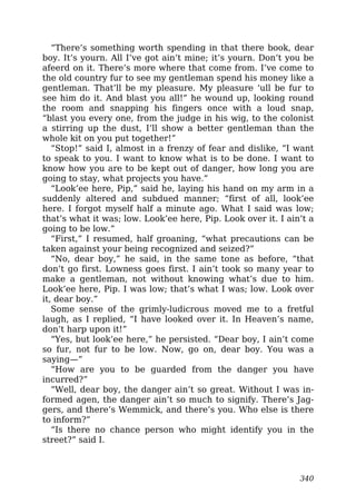 “There’s something worth spending in that there book, dear
boy. It’s yourn. All I’ve got ain’t mine; it’s yourn. Don’t you be
afeerd on it. There’s more where that come from. I’ve come to
the old country fur to see my gentleman spend his money like a
gentleman. That’ll be my pleasure. My pleasure ‘ull be fur to
see him do it. And blast you all!” he wound up, looking round
the room and snapping his fingers once with a loud snap,
“blast you every one, from the judge in his wig, to the colonist
a stirring up the dust, I’ll show a better gentleman than the
whole kit on you put together!”
“Stop!” said I, almost in a frenzy of fear and dislike, “I want
to speak to you. I want to know what is to be done. I want to
know how you are to be kept out of danger, how long you are
going to stay, what projects you have.”
“Look’ee here, Pip,” said he, laying his hand on my arm in a
suddenly altered and subdued manner; “first of all, look’ee
here. I forgot myself half a minute ago. What I said was low;
that’s what it was; low. Look’ee here, Pip. Look over it. I ain’t a
going to be low.”
“First,” I resumed, half groaning, “what precautions can be
taken against your being recognized and seized?”
“No, dear boy,” he said, in the same tone as before, “that
don’t go first. Lowness goes first. I ain’t took so many year to
make a gentleman, not without knowing what’s due to him.
Look’ee here, Pip. I was low; that’s what I was; low. Look over
it, dear boy.”
Some sense of the grimly-ludicrous moved me to a fretful
laugh, as I replied, “I have looked over it. In Heaven’s name,
don’t harp upon it!”
“Yes, but look’ee here,” he persisted. “Dear boy, I ain’t come
so fur, not fur to be low. Now, go on, dear boy. You was a
saying—”
“How are you to be guarded from the danger you have
incurred?”
“Well, dear boy, the danger ain’t so great. Without I was in-
formed agen, the danger ain’t so much to signify. There’s Jag-
gers, and there’s Wemmick, and there’s you. Who else is there
to inform?”
“Is there no chance person who might identify you in the
street?” said I.
340
 