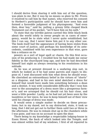 I should derive from sharing it with him out of the question,
was plain to me. But it was by no means so plain to Mr. Provis
(I resolved to call him by that name), who reserved his consent
to Herbert’s participation until he should have seen him and
formed a favorable judgment of his physiognomy. “And even
then, dear boy,” said he, pulling a greasy little clasped black
Testament out of his pocket, “we’ll have him on his oath.”
To state that my terrible patron carried this little black book
about the world solely to swear people on in cases of emer-
gency, would be to state what I never quite established; but
this I can say, that I never knew him put it to any other use.
The book itself had the appearance of having been stolen from
some court of justice, and perhaps his knowledge of its ante-
cedents, combined with his own experience in that wise, gave
him a reliance on its
powers as a sort of legal spell or charm. On this first occa-
sion of his producing it, I recalled how he had made me swear
fidelity in the churchyard long ago, and how he had described
himself last night as always swearing to his resolutions in his
solitude.
As he was at present dressed in a seafaring slop suit, in
which he looked as if he had some parrots and cigars to dis-
pose of, I next discussed with him what dress he should wear.
He cherished an extraordinary belief in the virtues of “shorts”
as a disguise, and had in his own mind sketched a dress for
himself that would have made him something between a dean
and a dentist. It was with considerable difficulty that I won him
over to the assumption of a dress more like a prosperous farm-
er’s; and we arranged that he should cut his hair close, and
wear a little powder. Lastly, as he had not yet been seen by the
laundress or her niece, he was to keep himself out of their view
until his change of dress was made.
It would seem a simple matter to decide on these precau-
tions; but in my dazed, not to say distracted, state, it took so
long, that I did not get out to further them until two or three in
the afternoon. He was to remain shut up in the chambers while
I was gone, and was on no account to open the door.
There being to my knowledge a respectable lodging-house in
Essex Street, the back of which looked into the Temple, and
was almost within hail of my windows, I first of all repaired to
342
 