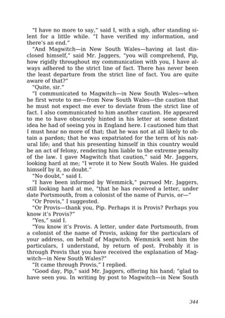 “I have no more to say,” said I, with a sigh, after standing si-
lent for a little while. “I have verified my information, and
there’s an end.”
“And Magwitch—in New South Wales—having at last dis-
closed himself,” said Mr. Jaggers, “you will comprehend, Pip,
how rigidly throughout my communication with you, I have al-
ways adhered to the strict line of fact. There has never been
the least departure from the strict line of fact. You are quite
aware of that?”
“Quite, sir.”
“I communicated to Magwitch—in New South Wales—when
he first wrote to me—from New South Wales—the caution that
he must not expect me ever to deviate from the strict line of
fact. I also communicated to him another caution. He appeared
to me to have obscurely hinted in his letter at some distant
idea he had of seeing you in England here. I cautioned him that
I must hear no more of that; that he was not at all likely to ob-
tain a pardon; that he was expatriated for the term of his nat-
ural life; and that his presenting himself in this country would
be an act of felony, rendering him liable to the extreme penalty
of the law. I gave Magwitch that caution,” said Mr. Jaggers,
looking hard at me; “I wrote it to New South Wales. He guided
himself by it, no doubt.”
“No doubt,” said I.
“I have been informed by Wemmick,” pursued Mr. Jaggers,
still looking hard at me, “that he has received a letter, under
date Portsmouth, from a colonist of the name of Purvis, or—”
“Or Provis,” I suggested.
“Or Provis—thank you, Pip. Perhaps it is Provis? Perhaps you
know it’s Provis?”
“Yes,” said I.
“You know it’s Provis. A letter, under date Portsmouth, from
a colonist of the name of Provis, asking for the particulars of
your address, on behalf of Magwitch. Wemmick sent him the
particulars, I understand, by return of post. Probably it is
through Provis that you have received the explanation of Mag-
witch—in New South Wales?”
“It came through Provis,” I replied.
“Good day, Pip,” said Mr. Jaggers, offering his hand; “glad to
have seen you. In writing by post to Magwitch—in New South
344
 