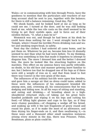 Wales—or in communicating with him through Provis, have the
goodness to mention that the particulars and vouchers of our
long account shall be sent to you, together with the balance;
for there is still a balance remaining. Good day, Pip!”
We shook hands, and he looked hard at me as long as he
could see me. I turned at the door, and he was still looking
hard at me, while the two vile casts on the shelf seemed to be
trying to get their eyelids open, and to force out of their
swollen throats, “O, what a man he is!”
Wemmick was out, and though he had been at his desk he
could have done nothing for me. I went straight back to the
Temple, where I found the terrible Provis drinking rum and wa-
ter and smoking negro-head, in safety.
Next day the clothes I had ordered all came home, and he
put them on. Whatever he put on, became him less (it dismally
seemed to me) than what he had worn before. To my thinking,
there was something in him that made it hopeless to attempt to
disguise him. The more I dressed him and the better I dressed
him, the more he looked like the slouching fugitive on the
marshes. This effect on my anxious fancy was partly referable,
no doubt, to his old face and manner growing more familiar to
me; but I believe too that he dragged one of his legs as if there
were still a weight of iron on it, and that from head to foot
there was Convict in the very grain of the man.
The influences of his solitary hut-life were upon him besides,
and gave him a savage air that no dress could tame; added to
these were the influences of his subsequent branded life
among men, and, crowning all, his consciousness that he was
dodging and hiding now. In all his ways of sitting and standing,
and eating and drinking,— of brooding about in a high-
shouldered reluctant style,—of taking out his great horn-
handled jackknife and wiping it on his legs and cutting his
food,—of lifting light glasses and cups to his lips, as if they
were clumsy pannikins,—of chopping a wedge off his bread,
and soaking up with it the last fragments of gravy round and
round his plate, as if to make the most of an allowance, and
then drying his finger-ends on it, and then swallowing it,—in
these ways and a thousand other small nameless instances
arising every minute in the day, there was Prisoner, Felon,
Bondsman, plain as plain could be.
345
 