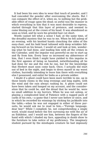 It had been his own idea to wear that touch of powder, and I
had conceded the powder after overcoming the shorts. But I
can compare the effect of it, when on, to nothing but the prob-
able effect of rouge upon the dead; so awful was the manner in
which everything in him that it was most desirable to repress,
started through that thin layer of pretence, and seemed to
come blazing out at the crown of his head. It was abandoned as
soon as tried, and he wore his grizzled hair cut short.
Words cannot tell what a sense I had, at the same time, of
the dreadful mystery that he was to me. When he fell asleep of
an evening, with his knotted hands clenching the sides of the
easy-chair, and his bald head tattooed with deep wrinkles fall-
ing forward on his breast, I would sit and look at him, wonder-
ing what he had done, and loading him with all the crimes in
the Calendar, until the impulse was powerful on me to start up
and fly from him. Every hour so increased my abhorrence of
him, that I even think I might have yielded to this impulse in
the first agonies of being so haunted, notwithstanding all he
had done for me and the risk he ran, but for the knowledge
that Herbert must soon come back. Once, I actually did start
out of bed in the night, and begin to dress myself in my worst
clothes, hurriedly intending to leave him there with everything
else I possessed, and enlist for India as a private soldier.
I doubt if a ghost could have been more terrible to me, up in
those lonely rooms in the long evenings and long nights, with
the wind and the rain always rushing by. A ghost could not
have been taken and hanged on my account, and the consider-
ation that he could be, and the dread that he would be, were
no small addition to my horrors. When he was not asleep, or
playing a complicated kind of Patience with a ragged pack of
cards of his own,—a game that I never saw before or since, and
in which he recorded his winnings by sticking his jackknife into
the table,—when he was not engaged in either of these pur-
suits, he would ask me to read to him,—“Foreign language,
dear boy!” While I complied, he, not comprehending a single
word, would stand before the fire surveying me with the air of
an Exhibitor, and I would see him, between the fingers of the
hand with which I shaded my face, appealing in dumb show to
the furniture to take notice of my proficiency. The imaginary
student pursued by the misshapen creature he had impiously
346
 
