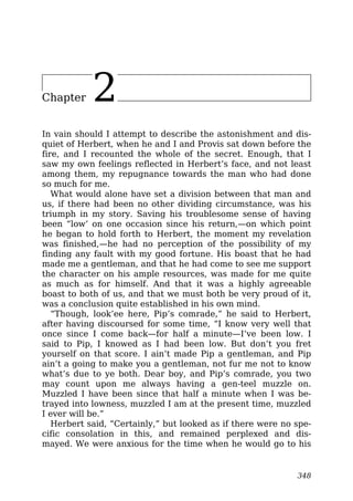 Chapter 2
In vain should I attempt to describe the astonishment and dis-
quiet of Herbert, when he and I and Provis sat down before the
fire, and I recounted the whole of the secret. Enough, that I
saw my own feelings reflected in Herbert’s face, and not least
among them, my repugnance towards the man who had done
so much for me.
What would alone have set a division between that man and
us, if there had been no other dividing circumstance, was his
triumph in my story. Saving his troublesome sense of having
been “low’ on one occasion since his return,—on which point
he began to hold forth to Herbert, the moment my revelation
was finished,—he had no perception of the possibility of my
finding any fault with my good fortune. His boast that he had
made me a gentleman, and that he had come to see me support
the character on his ample resources, was made for me quite
as much as for himself. And that it was a highly agreeable
boast to both of us, and that we must both be very proud of it,
was a conclusion quite established in his own mind.
“Though, look’ee here, Pip’s comrade,” he said to Herbert,
after having discoursed for some time, “I know very well that
once since I come back—for half a minute—I’ve been low. I
said to Pip, I knowed as I had been low. But don’t you fret
yourself on that score. I ain’t made Pip a gentleman, and Pip
ain’t a going to make you a gentleman, not fur me not to know
what’s due to ye both. Dear boy, and Pip’s comrade, you two
may count upon me always having a gen-teel muzzle on.
Muzzled I have been since that half a minute when I was be-
trayed into lowness, muzzled I am at the present time, muzzled
I ever will be.”
Herbert said, “Certainly,” but looked as if there were no spe-
cific consolation in this, and remained perplexed and dis-
mayed. We were anxious for the time when he would go to his
348
 