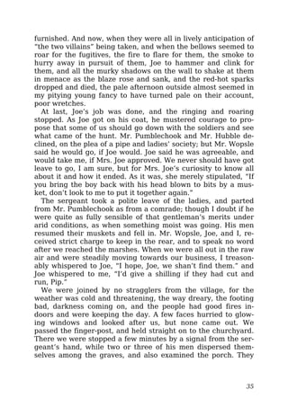 furnished. And now, when they were all in lively anticipation of
“the two villains” being taken, and when the bellows seemed to
roar for the fugitives, the fire to flare for them, the smoke to
hurry away in pursuit of them, Joe to hammer and clink for
them, and all the murky shadows on the wall to shake at them
in menace as the blaze rose and sank, and the red-hot sparks
dropped and died, the pale afternoon outside almost seemed in
my pitying young fancy to have turned pale on their account,
poor wretches.
At last, Joe’s job was done, and the ringing and roaring
stopped. As Joe got on his coat, he mustered courage to pro-
pose that some of us should go down with the soldiers and see
what came of the hunt. Mr. Pumblechook and Mr. Hubble de-
clined, on the plea of a pipe and ladies’ society; but Mr. Wopsle
said he would go, if Joe would. Joe said he was agreeable, and
would take me, if Mrs. Joe approved. We never should have got
leave to go, I am sure, but for Mrs. Joe’s curiosity to know all
about it and how it ended. As it was, she merely stipulated, “If
you bring the boy back with his head blown to bits by a mus-
ket, don’t look to me to put it together again.”
The sergeant took a polite leave of the ladies, and parted
from Mr. Pumblechook as from a comrade; though I doubt if he
were quite as fully sensible of that gentleman’s merits under
arid conditions, as when something moist was going. His men
resumed their muskets and fell in. Mr. Wopsle, Joe, and I, re-
ceived strict charge to keep in the rear, and to speak no word
after we reached the marshes. When we were all out in the raw
air and were steadily moving towards our business, I treason-
ably whispered to Joe, “I hope, Joe, we shan’t find them.” and
Joe whispered to me, “I’d give a shilling if they had cut and
run, Pip.”
We were joined by no stragglers from the village, for the
weather was cold and threatening, the way dreary, the footing
bad, darkness coming on, and the people had good fires in-
doors and were keeping the day. A few faces hurried to glow-
ing windows and looked after us, but none came out. We
passed the finger-post, and held straight on to the churchyard.
There we were stopped a few minutes by a signal from the ser-
geant’s hand, while two or three of his men dispersed them-
selves among the graves, and also examined the porch. They
35
 