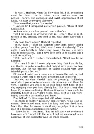 “So was I, Herbert, when the blow first fell. Still, something
must be done. He is intent upon various new ex-
penses,—horses, and carriages, and lavish appearances of all
kinds. He must be stopped somehow.”
“You mean that you can’t accept—”
“How can I?” I interposed, as Herbert paused. “Think of him!
Look at him!”
An involuntary shudder passed over both of us.
“Yet I am afraid the dreadful truth is, Herbert, that he is at-
tached to me, strongly attached to me. Was there ever such a
fate!”
“My poor dear Handel,” Herbert repeated.
“Then,” said I, “after all, stopping short here, never taking
another penny from him, think what I owe him already! Then
again: I am heavily in debt,—very heavily for me, who have
now no expectations,—and I have been bred to no calling, and I
am fit for nothing.”
“Well, well, well!” Herbert remonstrated. “Don’t say fit for
nothing.”
“What am I fit for? I know only one thing that I am fit for,
and that is, to go for a soldier. And I might have gone, my dear
Herbert, but for the prospect of taking counsel with your
friendship and affection.”
Of course I broke down there: and of course Herbert, beyond
seizing a warm grip of my hand, pretended not to know it.
“Anyhow, my dear Handel,” said he presently, “soldiering
won’t do. If you were to renounce this patronage and these fa-
vors, I suppose you would do so with some faint hope of one
day repaying what you have already had. Not very strong, that
hope, if you went soldiering! Besides, it’s absurd. You would be
infinitely better in Clarriker’s house, small as it is. I am work-
ing up towards a partnership, you know.”
Poor fellow! He little suspected with whose money.
“But there is another question,” said Herbert. “This is an ig-
norant, determined man, who has long had one fixed idea.
More than that, he seems to me (I may misjudge him) to be a
man of a desperate and fierce character.”
“I know he is,” I returned. “Let me tell you what evidence I
have seen of it.” And I told him what I had not mentioned in my
narrative, of that encounter with the other convict.
350
 