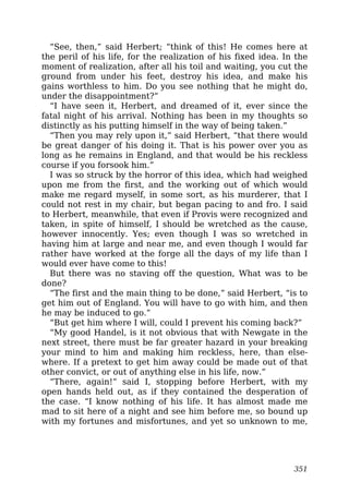 “See, then,” said Herbert; “think of this! He comes here at
the peril of his life, for the realization of his fixed idea. In the
moment of realization, after all his toil and waiting, you cut the
ground from under his feet, destroy his idea, and make his
gains worthless to him. Do you see nothing that he might do,
under the disappointment?”
“I have seen it, Herbert, and dreamed of it, ever since the
fatal night of his arrival. Nothing has been in my thoughts so
distinctly as his putting himself in the way of being taken.”
“Then you may rely upon it,” said Herbert, “that there would
be great danger of his doing it. That is his power over you as
long as he remains in England, and that would be his reckless
course if you forsook him.”
I was so struck by the horror of this idea, which had weighed
upon me from the first, and the working out of which would
make me regard myself, in some sort, as his murderer, that I
could not rest in my chair, but began pacing to and fro. I said
to Herbert, meanwhile, that even if Provis were recognized and
taken, in spite of himself, I should be wretched as the cause,
however innocently. Yes; even though I was so wretched in
having him at large and near me, and even though I would far
rather have worked at the forge all the days of my life than I
would ever have come to this!
But there was no staving off the question, What was to be
done?
“The first and the main thing to be done,” said Herbert, “is to
get him out of England. You will have to go with him, and then
he may be induced to go.”
“But get him where I will, could I prevent his coming back?”
“My good Handel, is it not obvious that with Newgate in the
next street, there must be far greater hazard in your breaking
your mind to him and making him reckless, here, than else-
where. If a pretext to get him away could be made out of that
other convict, or out of anything else in his life, now.”
“There, again!” said I, stopping before Herbert, with my
open hands held out, as if they contained the desperation of
the case. “I know nothing of his life. It has almost made me
mad to sit here of a night and see him before me, so bound up
with my fortunes and misfortunes, and yet so unknown to me,
351
 