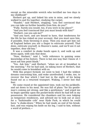 except as the miserable wretch who terrified me two days in
my childhood!”
Herbert got up, and linked his arm in mine, and we slowly
walked to and fro together, studying the carpet.
“Handel,” said Herbert, stopping, “you feel convinced that
you can take no further benefits from him; do you?”
“Fully. Surely you would, too, if you were in my place?”
“And you feel convinced that you must break with him?”
“Herbert, can you ask me?”
“And you have, and are bound to have, that tenderness for
the life he has risked on your account, that you must save him,
if possible, from throwing it away. Then you must get him out
of England before you stir a finger to extricate yourself. That
done, extricate yourself, in Heaven’s name, and we’ll see it out
together, dear old boy.”
It was a comfort to shake hands upon it, and walk up and
down again, with only that done.
“Now, Herbert,” said I, “with reference to gaining some
knowledge of his history. There is but one way that I know of. I
must ask him point blank.”
“Yes. Ask him,” said Herbert, “when we sit at breakfast in
the morning.” For he had said, on taking leave of Herbert, that
he would come to breakfast with us.
With this project formed, we went to bed. I had the wildest
dreams concerning him, and woke unrefreshed; I woke, too, to
recover the fear which I had lost in the night, of his being
found out as a returned transport. Waking, I never lost that
fear.
He came round at the appointed time, took out his jackknife,
and sat down to his meal. He was full of plans “for his gentle-
man’s coming out strong, and like a gentleman,” and urged me
to begin speedily upon the pocket-book which he had left in my
possession. He considered the chambers and his own lodging
as temporary residences, and advised me to look out at once
for a “fashionable crib” near Hyde Park, in which he could
have “a shake-down.” When he had made an end of his break-
fast, and was wiping his knife on his leg, I said to him, without
a word of preface,—
352
 